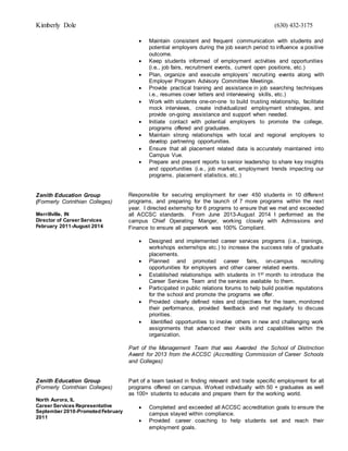 Kimberly Dole (630) 432-3175
Zenith Education Group
(Formerly Corinthian Colleges)
Merrillville, IN
Director of Career Services
February 2011-August 2014
Zenith Education Group
(Formerly Corinthian Colleges)
North Aurora, IL
Career Services Representative
September 2010-PromotedFebruary
2011
 Maintain consistent and frequent communication with students and
potential employers during the job search period to influence a positive
outcome.
 Keep students informed of employment activities and opportunities
(i.e., job fairs, recruitment events, current open positions, etc.)
 Plan, organize and execute employers’ recruiting events along with
Employer Program Advisory Committee Meetings.
 Provide practical training and assistance in job searching techniques
i.e., resumes cover letters and interviewing skills, etc.)
 Work with students one-on-one to build trusting relationship, facilitate
mock interviews, create individualized employment strategies, and
provide on-going assistance and support when needed.
 Initiate contact with potential employers to promote the college,
programs offered and graduates.
 Maintain strong relationships with local and regional employers to
develop partnering opportunities.
 Ensure that all placement related data is accurately maintained into
Campus Vue.
 Prepare and present reports to senior leadership to share key insights
and opportunities (i.e., job market, employment trends impacting our
programs, placement statistics, etc.)
Responsible for securing employment for over 450 students in 10 different
programs, and preparing for the launch of 7 more programs within the next
year. I directed externship for 6 programs to ensure that we met and exceeded
all ACCSC standards. From June 2013-August 2014 I performed as the
campus Chief Operating Manger, working closely with Admissions and
Finance to ensure all paperwork was 100% Compliant.
 Designed and implemented career services programs (i.e., trainings,
workshops externships etc.) to increase the success rate of graduate
placements.
 Planned and promoted career fairs, on-campus recruiting
opportunities for employers and other career related events.
 Established relationships with students in 1st month to introduce the
Career Services Team and the services available to them.
 Participated in public relations forums to help build positive reputations
for the school and promote the programs we offer.
 Provided clearly defined roles and objectives for the team, monitored
their performance, provided feedback and met regularly to discuss
priorities.
 Identified opportunities to involve others in new and challenging work
assignments that advanced their skills and capabilities within the
organization.
Part of the Management Team that was Awarded the School of Distinction
Award for 2013 from the ACCSC (Accrediting Commission of Career Schools
and Colleges)
Part of a team tasked in finding relevant and trade specific employment for all
programs offered on campus. Worked individually with 50 + graduates as well
as 100+ students to educate and prepare them for the working world.
 Completed and exceeded all ACCSC accreditation goals to ensure the
campus stayed within compliance.
 Provided career coaching to help students set and reach their
employment goals.
 