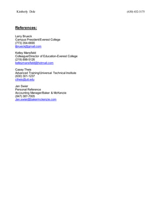 Kimberly Dole (630) 432-3175
References:
Larry Brueck
Campus President/Everest College
(773) 354-6690
ljbrueck@gmail.com
Kelley Mansfield
Colleague/Director of Education-Everest College
(219) 898-5126
kelleymansfield@hotmail.com
Casey Theis
Advanced Training/Universal Technical Institute
(630) 301-1237
ctheis@uti.edu
Jan Swier
Personal Reference
Accounting Manager/Baker & McKenzie
(847) 387-7005
Jan.swier@bakermckenzie.com
 