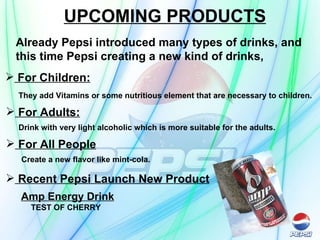 UPCOMING PRODUCTS Already Pepsi introduced many types of drinks, and  this time Pepsi creating a new kind of drinks,  For Children: They add Vitamins or some nutritious element that are necessary to children.   For Adults: Drink with very light alcoholic which is more suitable for the adults.   For All People Create a new flavor like mint-cola.   Recent Pepsi Launch New Product Amp Energy Drink TEST OF CHERRY 