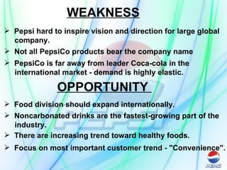 WEAKNESS Pepsi hard to inspire vision and direction for large global company.   Not all PepsiCo products bear the company name  PepsiCo is far away from leader Coca-cola in the  international market - demand is highly elastic.   OPPORTUNITY  Food division should expand internationally.   Noncarbonated drinks are the fastest-growing part of the industry. There are increasing trend toward healthy foods.  Focus on most important customer trend - "Convenience".  
