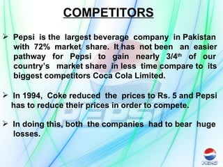 COMPETITORS Pepsi  is the  largest beverage  company  in Pakistan  with  72%  market  share.  It has  not been  an  easier  pathway  for  Pepsi  to  gain  nearly  3/4 th   of  our  country’s  market share  in less  time compare to  its  biggest competitors Coca Cola Limited. In 1994,  Coke reduced  the  prices to Rs. 5 and Pepsi has to reduce their prices in order to compete.  In doing this, both  the companies  had to bear  huge losses. 