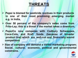 THREATS Pepsi is blamed for pesticide residues in their products  in  one  of  their  most  promising  emerging  market  e.g. in India,   Over  50  percent  of  the  company's  sales  come  from  Frito-Lay; this is a threat if the market takes a downturn, PepsiCo  now  competes  with  Cadbury  Schweppes,  Coca-Cola,  and  Kraft  foods  (because  of  broader  product line) which  are  well-run and  financially sound  competitors   Size of company will demand a varied marketing program; Social,  cultural,  economic,  political  and  governmental  constrains.  