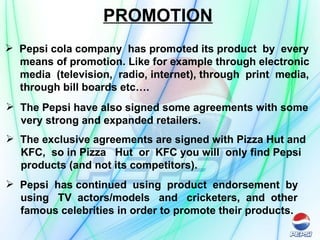 PROMOTION Pepsi cola company  has promoted its product  by  every means of promotion. Like for example through electronic media  (television,  radio, internet), through  print  media, through bill boards etc…. The Pepsi have also signed some agreements with some very strong and expanded retailers.  The exclusive agreements are signed with Pizza Hut and KFC,  so in Pizza  Hut  or  KFC you will  only find Pepsi  products (and not its competitors). Pepsi  has continued  using  product  endorsement  by  using  TV  actors/models  and  cricketers,  and  other  famous celebrities in order to promote their products. 