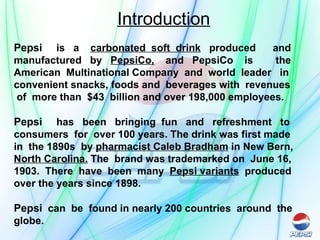 Introduction Pepsi   is  a  carbonated  soft  drink   produced  and manufactured  by  PepsiCo,   and  PepsiCo  is  the American  Multinational Company  and  world  leader  in convenient snacks, foods and  beverages with  revenues  of  more than  $43  billion and over 198,000 employees. Pepsi   has  been  bringing  fun  and  refreshment  to consumers  for  over 100 years. The drink was first made  in  the 1890s  by  pharmacist Caleb Bradham  in New Bern,  North Carolina.  The  brand was trademarked on  June 16, 1903.  There  have  been  many  Pepsi variants   produced  over the years since 1898. Pepsi   can  be  found in nearly 200 countries  around  the globe. 