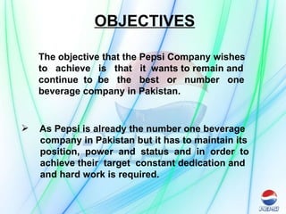 OBJECTIVES The objective that the Pepsi Company wishes to  achieve  is  that  it  wants to remain and continue  to  be  the  best  or  number  one beverage company in Pakistan. As Pepsi is already the number one beverage company in Pakistan but it has to maintain its position,  power  and  status  and  in  order  to achieve their  target  constant dedication and  and hard work is required. 