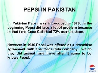 PEPSI IN PAKISTAN In  Pakistan Pepsi  was  introduced in 1979,  in the beginning Pepsi did face a lot of problem because at that time Coca Cola had 72% market share. However in 1980 Pepsi was offered as a  franchise  agreement  with  the  Coca Cola company,  which  they  did  accept  and  there  after  it  came  to  be  knows Pepsi. 