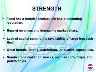 STRENGTH   Pepsi has a broader product line and outstanding  reputation.   Record revenues and increasing market share. Lack of capital constraints (availability of large free cash flow).  Great brands, strong distribution, innovative capabilities.   Number  one maker of  snacks, such as corn  chips  and  potato chips   