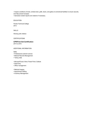 • Inspect conditions of locks, window bars, grills, doors, and gates at correctional facilities to ensure security
and help prevent escapes.
• Generate incident reports and citations if necessary.
EDUCATION
Florida Technical College
2013
SKILLS
Working with children
CERTIFICATIONS
CPR/First Aid Certification
2014 to 2016
ADDITIONAL INFORMATION
Skills:
• Professional customer service
• Medical Records Management
• Taking vitals
• Microsoft Excel, Word, Power Point, Outlook
• Data Entry
• Office management
• Medical Imaging
• Appointment Setting
• Inventory Management
 