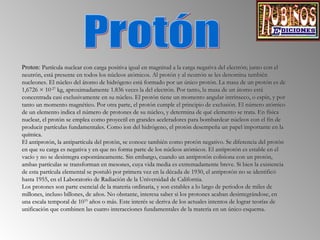 Proton: Partícula nuclear con carga positiva igual en magnitud a la carga negativa del electrón; junto con el
neutrón, está presente en todos los núcleos atómicos. Al protón y al neutrón se les denomina también
nucleones. El núcleo del átomo de hidrógeno está formado por un único protón. La masa de un protón es de
1,6726 × 10-27 kg, aproximadamente 1.836 veces la del electrón. Por tanto, la masa de un átomo está
concentrada casi exclusivamente en su núcleo. El protón tiene un momento angular intrínseco, o espín, y por
tanto un momento magnético. Por otra parte, el protón cumple el principio de exclusión. El número atómico
de un elemento indica el número de protones de su núcleo, y determina de qué elemento se trata. En física
nuclear, el protón se emplea como proyectil en grandes aceleradores para bombardear núcleos con el fin de
producir partículas fundamentales. Como ion del hidrógeno, el protón desempeña un papel importante en la
química.
El antiprotón, la antipartícula del protón, se conoce también como protón negativo. Se diferencia del protón
en que su carga es negativa y en que no forma parte de los núcleos atómicos. El antiprotón es estable en el
vacío y no se desintegra espontáneamente. Sin embargo, cuando un antiprotón colisiona con un protón,
ambas partículas se transforman en mesones, cuya vida media es extremadamente breve. Si bien la existencia
de esta partícula elemental se postuló por primera vez en la década de 1930, el antiprotón no se identificó
hasta 1955, en el Laboratorio de Radiación de la Universidad de California.
Los protones son parte esencial de la materia ordinaria, y son estables a lo largo de periodos de miles de
millones, incluso billones, de años. No obstante, interesa saber si los protones acaban desintegrándose, en
una escala temporal de 1033 años o más. Este interés se deriva de los actuales intentos de lograr teorías de
unificación que combinen las cuatro interacciones fundamentales de la materia en un único esquema.

 