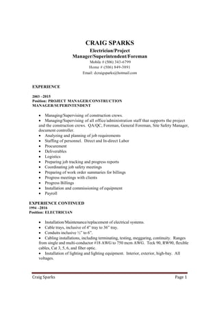 Craig Sparks Page 1
CRAIG SPARKS
Electrician/Project
Manager/Superintendent/Foreman
Mobile # (506) 343-6799
Home # (506) 849-3891
Email: dcraigsparks@hotmail.com
EXPERIENCE
2003 –2015
Position: PROJECT MANAGER/CONSTRUCTION
MANAGER/SUPERINTENDENT
 Managing/Supervising of construction crews.
 Managing/Supervising of all office/administration staff that supports the project
and the construction crews. QA/QC, Foreman, General Foreman, Site Safety Manager,
document controller.
 Analyzing and planning of job requirements
 Staffing of personnel. Direct and In-direct Labor
 Procurement
 Deliverables
 Logistics
 Preparing job tracking and progress reports
 Coordinating job safety meetings
 Preparing of work order summaries for billings
 Progress meetings with clients
 Progress Billings
 Installation and commissioning of equipment
 Payroll
EXPERIENCE CONTINUED
1994 –2016
Position: ELECTRICIAN
 Installation/Maintenance/replacement of electrical systems.
 Cable trays, inclusive of 4” tray to 36” tray.
 Conduits inclusive ½” to 6”.
 Cabling installations, including terminating, testing, meggaring, continuity. Ranges
from single and multi-conductor #18 AWG to 750 mcm AWG. Teck 90, RW90, flexible
cables, Cat 3, 5, 6, and fiber optic.
 Installation of lighting and lighting equipment. Interior, exterior, high-bay. All
voltages.
 