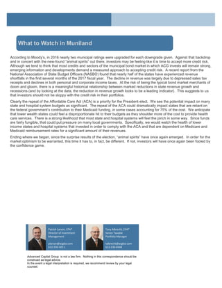 According to Moody’s, in 2016 nearly two municipal ratings were upgraded for each downgrade given. Against that backdrop
and in concert with the new-found “animal spirits” out there, investors may be feeling like it is time to accept more credit risk.
Although we tend to think that most credits and sectors of the municipal bond market in which ACG invests will remain strong,
emerging information and developments demand a measured approach to accepting credit risk. A recent report from the
National Association of State Budget Officers (NASBO) found that nearly half of the states have experienced revenue
shortfalls in the first several months of the 2017 fiscal year. The decline in revenue was largely due to depressed sales tax
receipts and declines in both personal and corporate income taxes. At the risk of being the typical bond market merchants of
doom and gloom, there is a meaningful historical relationship between marked reductions in state revenue growth and
recessions (and by looking at the data, the reduction in revenue growth looks to be a leading indicator). This suggests to us
that investors should not be sloppy with the credit risk in their portfolios.
Clearly the repeal of the Affordable Care Act (ACA) is a priority for the President-elect. We see the potential impact on many
state and hospital system budgets as significant. The repeal of the ACA could dramatically impact states that are reliant on
the federal government’s contribution to their Medicaid funding, in some cases accounting for 75% of the cost. We anticipate
that lower wealth states could feel a disproportionate hit to their budgets as they shoulder more of the cost to provide health
care services. There is a strong likelihood that most state and hospital systems will feel the pinch in some way. Since funds
are fairly fungible, that could put pressure on many local governments. Specifically, we would watch the health of lower
income states and hospital systems that invested in order to comply with the ACA and that are dependent on Medicare and
Medicaid reimbursement rates for a significant amount of their revenues.
Ending where we began, since the surprise results of the election, “animal spirits” have once again emerged. In order for the
market optimism to be warranted, this time it has to, in fact, be different. If not, investors will have once again been fooled by
the confidence game.
Advanced Capital Group is not a law firm. Nothing in this correspondence should be
construed as legal advice.
In the event a legal interpretation is required, we recommend review by your legal
counsel.
Tony Albrecht, CFA®
Senior Taxable
Portfolio Manager
talbrecht@acgbiz.com
612-230-6948
Patrick Larson, CFA®
Director of Investment
Management
plarson@acgbiz.com
612-230-3011
What to Watch in Muniland
 