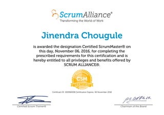Jinendra Chougule
is awarded the designation Certified ScrumMaster® on
this day, November 06, 2016, for completing the
prescribed requirements for this certification and is
hereby entitled to all privileges and benefits offered by
SCRUM ALLIANCE®.
Certificant ID: 000584308 Certification Expires: 06 November 2018
Certified Scrum Trainer® Chairman of the Board
 