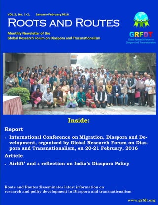 GRFDT NEWSLETTER VOL.5, No. 1-2 January-February 2016
VOL.5, No. 1-2, January-February2016
Roots and Routes
Monthly Newsletter of the
Global Research Forum on Diaspora and Transnationalism
Roots and Routes disseminates latest information on
research and policy development in Diaspora and transnationalism
www.grfdt.org
Inside:
Report
 International Conference on Migration, Diaspora and De-
velopment, organized by Global Research Forum on Dias-
pora and Transnationalism, on 20-21 February, 2016
Article
 Airlift’ and a reflection on India’s Diaspora Policy
 