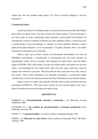 7286
melhor pois 58% das meninas sendo apenas 31% entre os meninos atingiram o nível de
pontuação 4.
Considerações finais
A partir da análise dos resultados pode-se concluir que foram encontradas dificuldades
pelos alunos em alguns testes, visto que a maioria dos alunos atingiu o nível de pontuação 1
nos testes noção de corpo, estruturação espaço-temporal e praxia global óculo-manual, em
contrapartida tiveram os melhores resultados nos testes equilíbrio estático, e praxia fina, pois
a maioria atingiu o nível de pontuação 4 e também nos testes equilíbrio dinâmico e praxia
global óculo-pedal atingindo o nível de pontuação 3. O gênero feminino obteve um melhor
resultado em comparação com o masculino.
Pode-se notar, que os alunos tiveram um desempenho intermediário nos testes de
habilidades psicomotoras e reconhecendo as desvantagens que isso pode acarretar na
aprendizagem escolar, deve-se estimular uma educação de corpo inteiro como De Marco
(apud CAUDURO, 2001, p.88) afirma “eu sinto com minha mente, movimento-me com meu
corpo, e movimentando-me com minha mente, sinto com meu corpo, assim não é possível
separar essas estruturas e processos. Não posso falar do meu corpo para meu corpo, sem ser
meu corpo”. Dessa forma utilizando-se da educação psicomotora os professores podem
contribuir para o desenvolvimento psicomotor dos alunos formandos de uma maneira integral.
Sugere-se que esse estudo seja realizado utilizando todos os testes da bateria de testes
psicomotora (FONSECA, 1995) para assim verificar de uma maneira global como está o
desenvolvimento psicomotor de crianças em idade escolar.
REFERÊNCIAS
BARRETO, S. J. Psicomotricidade, educação e reeducação. 2. ed. Blumenau: Livraria
Acadêmica, 2000.
CAUDURO, M. T. Do caminho da psicomotricidade à formação profissional. Novo
Hamburgo: Feevale, 2001.
COSTE, J. C. A psicomotricidade. 4. ed. Rio de Janeiro: Guanabara Koogan, 1989.
FREIRE, J. B. Educação de corpo inteiro: teoria e prática da Educação Física. São Paulo:
Scipione, 1989.
 