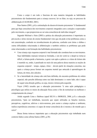 7280
Como o corpo é um todo e funciona de uma maneira integrada as habilidades
psicomotoras são fundamentais para a criança escrever, ler ou falar, ou seja, no processo de
alfabetização (CAUDURO, 2001).
Para Santos (2001, p.4) a estimulação do desenvolvimento psicomotor “é fundamental
para que haja consciência dos movimentos corporais integrados com a emoção e expressados
pelo movimento, o que proporciona ao ser uma consciência de indivíduo integral”.
Segundo Molinari e Sens (2003) a prática da educação psicomotora é importante na
pré-escola e séries iniciais do ensino fundamental visto que ela pode evitar problemas como a
má concentração, confusão no reconhecimento de palavras, confusão com letras e sílabas e
outras dificuldades relacionadas à alfabetização e também enfatiza os problemas que pode
estar relacionados a má formação das habilidades psicomotoras:
 Uma criança cujo esquema corporal é mal formado não coordena bem os movimentos.
Suas habilidades manuais tornam-se limitadas, o ato de vestir-se e despir-se torna-se
difícil, a leitura perde a harmonia, o gesto vem após a palavra e o ritmo de leitura não
é mantido ou, então, é paralisado no meio de uma palavra dessa maneira as noções de
esquema corporal – tempo, espaço, ritmo – devem partir de situações concretas, nas
quais a criança possa formar um esquema mental que anteceda à aprendizagem de
leitura, do ritmo, dos cálculos.
 Se a lateralidade da criança não está bem definida, ela encontra problemas de ordem
espacial, não percebe diferença entre seu lado dominante e o outro lado, não é capaz
de seguir uma direção gráfica, ou seja, iniciar a leitura pela esquerda.
Vayer (1982) ressalta que a educação psicomotora “é uma ação pedagógica e
psicológica que utiliza os meios da educação física como o fim de normalizar ou melhorar o
comportamento da criança”.
Ainda segundo Lima e Barbosa (apud SILVA e BORGES, 2008, p.5) a educação
psicomotora, “para ser trabalhada, necessita que sejam utilizadas as funções motoras,
perceptivas, cognitivas, afetivas e sócio-motoras, pois assim a criança explora o ambiente,
realiza experiências concretas e é capaz de tomar consciência de si mesma e do mundo que a
cerca”.
Dessa forma torna-se importante que a educação psicomotora seja trabalhada num
contexto lúdico como afirma Santos (2001, p.38):
 
