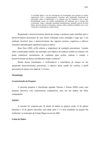 7281
A atividade lúdica é um rico instrumento de investigação, pois permite ao sujeito
expressar-se livre e prazerosamente. Constitui uma importante ferramenta de
observação sobre a simbolização e as relações que ele estabelece com o jogo.
Possibilitando assim, um melhor entendimento do momento que a criança esta
vivenciando. Jogar e aprender caminham paralelamente, podemos através da hora
lúdica observar prazeres, frustrações, desejos, enfim, podemos trabalhar com o erro
e articular a construção do conhecimento.
Respeitando o desenvolvimento natural da criança o professor pode contribuir para o
desenvolvimento psicomotor de seus alunos utilizando como estratégia o jogo que é um
ambiente favorável para o desenvolvimento dos aspectos motores, cognitivos e afetivos
tornando a aprendizagem significativa para os alunos.
Rosa Neto (2002, p.28) enfatiza a importância da avaliação psicomotora: “estudos
sobre a motricidade infantil, são realizados com objetivo de conhecer melhor as crianças e de
poder estabelecer instrumentos de confiança para avaliar, analisar e estudar o
desenvolvimento de alunos em diferentes etapas evolutivas”.
Diante dessas constatações e verificando-se a importância da criança ter um
apropriado desenvolvimento psicomotor, o objetivo desse estudo foi verificar o perfil
psicomotor de alunos com idade de 7 a 9 anos.
Metodologia
Caracterização da Pesquisa
A presente pesquisa é classificada segundo Thomas e Nelson (2002) como uma
pesquisa descritiva com características comparativas, pois em sua análise são feitas
comparações.
Sujeitos
A amostra foi composta por 28 alunos de ambos os gêneros sendo 12 do gênero
feminino e 16 do gênero masculino com idade entre 7 e 9 anos estudantes do projeto Piá
Ambiental no município de Campo Magro no ano de 2008.
Coleta de Dados
 