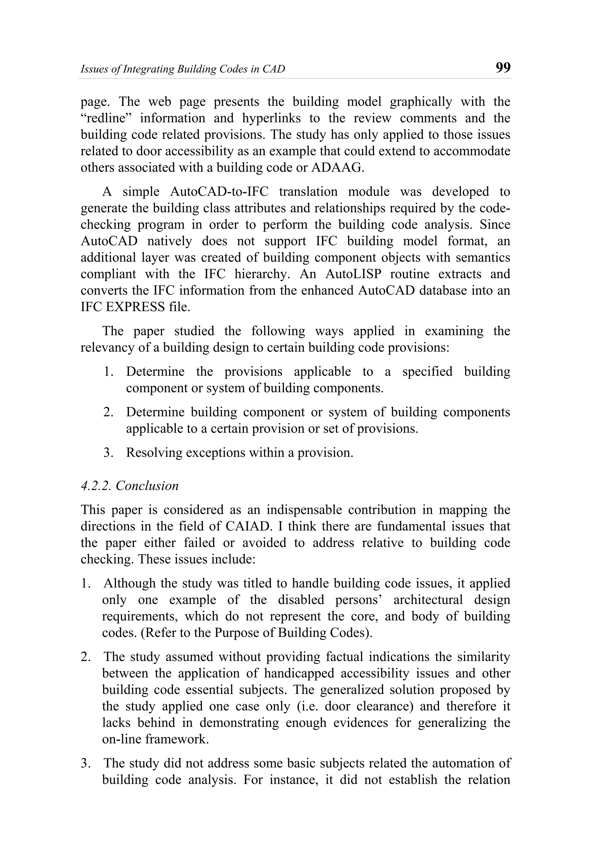 Issues of Integrating Building Codes in CAD 99
page. The web page presents the building model graphically with the
“redline” information and hyperlinks to the review comments and the
building code related provisions. The study has only applied to those issues
related to door accessibility as an example that could extend to accommodate
others associated with a building code or ADAAG.
A simple AutoCAD-to-IFC translation module was developed to
generate the building class attributes and relationships required by the code-
checking program in order to perform the building code analysis. Since
AutoCAD natively does not support IFC building model format, an
additional layer was created of building component objects with semantics
compliant with the IFC hierarchy. An AutoLISP routine extracts and
converts the IFC information from the enhanced AutoCAD database into an
IFC EXPRESS file.
The paper studied the following ways applied in examining the
relevancy of a building design to certain building code provisions:
1. Determine the provisions applicable to a specified building
component or system of building components.
2. Determine building component or system of building components
applicable to a certain provision or set of provisions.
3. Resolving exceptions within a provision.
4.2.2. Conclusion
This paper is considered as an indispensable contribution in mapping the
directions in the field of CAIAD. I think there are fundamental issues that
the paper either failed or avoided to address relative to building code
checking. These issues include:
1. Although the study was titled to handle building code issues, it applied
only one example of the disabled persons’ architectural design
requirements, which do not represent the core, and body of building
codes. (Refer to the Purpose of Building Codes).
2. The study assumed without providing factual indications the similarity
between the application of handicapped accessibility issues and other
building code essential subjects. The generalized solution proposed by
the study applied one case only (i.e. door clearance) and therefore it
lacks behind in demonstrating enough evidences for generalizing the
on-line framework.
3. The study did not address some basic subjects related the automation of
building code analysis. For instance, it did not establish the relation
 