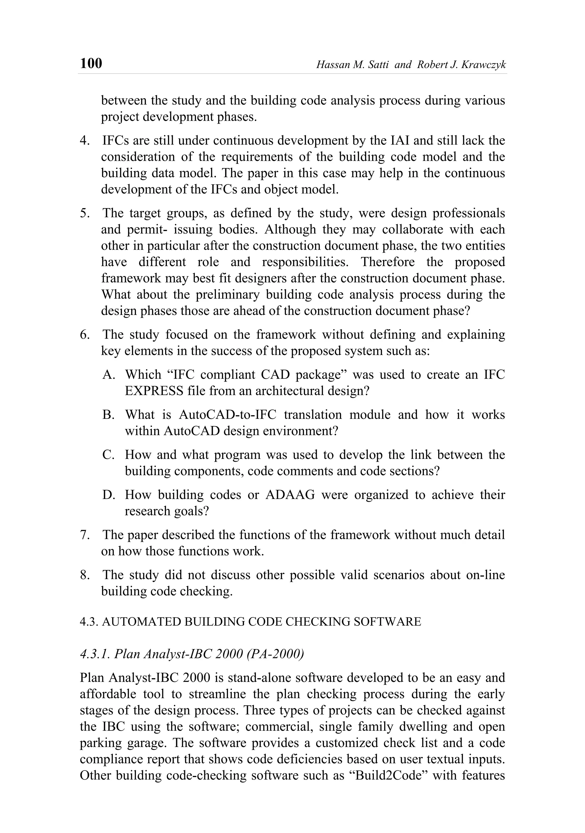 100 Hassan M. Satti and Robert J. Krawczyk
between the study and the building code analysis process during various
project development phases.
4. IFCs are still under continuous development by the IAI and still lack the
consideration of the requirements of the building code model and the
building data model. The paper in this case may help in the continuous
development of the IFCs and object model.
5. The target groups, as defined by the study, were design professionals
and permit- issuing bodies. Although they may collaborate with each
other in particular after the construction document phase, the two entities
have different role and responsibilities. Therefore the proposed
framework may best fit designers after the construction document phase.
What about the preliminary building code analysis process during the
design phases those are ahead of the construction document phase?
6. The study focused on the framework without defining and explaining
key elements in the success of the proposed system such as:
A. Which “IFC compliant CAD package” was used to create an IFC
EXPRESS file from an architectural design?
B. What is AutoCAD-to-IFC translation module and how it works
within AutoCAD design environment?
C. How and what program was used to develop the link between the
building components, code comments and code sections?
D. How building codes or ADAAG were organized to achieve their
research goals?
7. The paper described the functions of the framework without much detail
on how those functions work.
8. The study did not discuss other possible valid scenarios about on-line
building code checking.
4.3. AUTOMATED BUILDING CODE CHECKING SOFTWARE
4.3.1. Plan Analyst-IBC 2000 (PA-2000)
Plan Analyst-IBC 2000 is stand-alone software developed to be an easy and
affordable tool to streamline the plan checking process during the early
stages of the design process. Three types of projects can be checked against
the IBC using the software; commercial, single family dwelling and open
parking garage. The software provides a customized check list and a code
compliance report that shows code deficiencies based on user textual inputs.
Other building code-checking software such as “Build2Code” with features
 