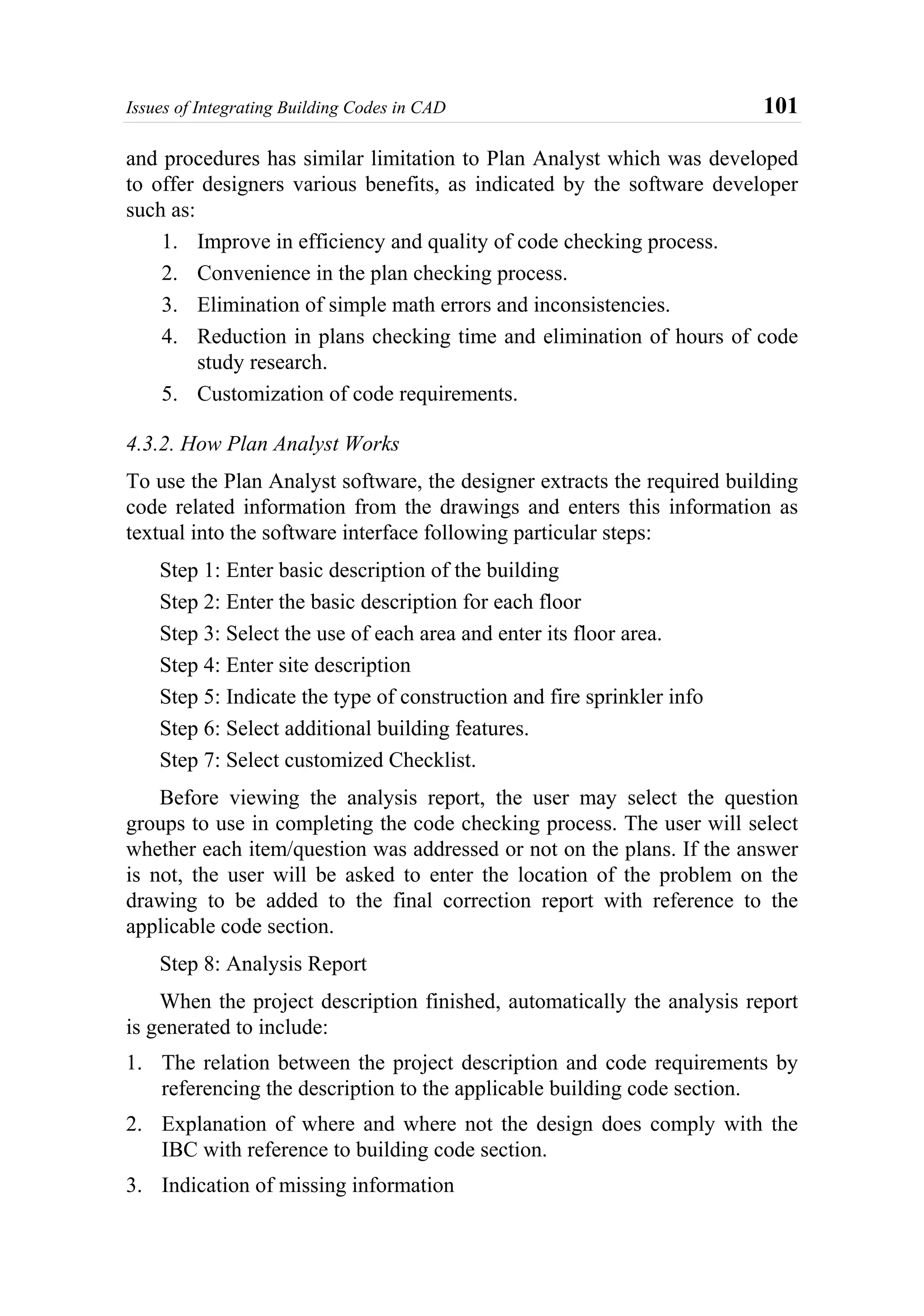 Issues of Integrating Building Codes in CAD 101
and procedures has similar limitation to Plan Analyst which was developed
to offer designers various benefits, as indicated by the software developer
such as:
1. Improve in efficiency and quality of code checking process.
2. Convenience in the plan checking process.
3. Elimination of simple math errors and inconsistencies.
4. Reduction in plans checking time and elimination of hours of code
study research.
5. Customization of code requirements.
4.3.2. How Plan Analyst Works
To use the Plan Analyst software, the designer extracts the required building
code related information from the drawings and enters this information as
textual into the software interface following particular steps:
Step 1: Enter basic description of the building
Step 2: Enter the basic description for each floor
Step 3: Select the use of each area and enter its floor area.
Step 4: Enter site description
Step 5: Indicate the type of construction and fire sprinkler info
Step 6: Select additional building features.
Step 7: Select customized Checklist.
Before viewing the analysis report, the user may select the question
groups to use in completing the code checking process. The user will select
whether each item/question was addressed or not on the plans. If the answer
is not, the user will be asked to enter the location of the problem on the
drawing to be added to the final correction report with reference to the
applicable code section.
Step 8: Analysis Report
When the project description finished, automatically the analysis report
is generated to include:
1. The relation between the project description and code requirements by
referencing the description to the applicable building code section.
2. Explanation of where and where not the design does comply with the
IBC with reference to building code section.
3. Indication of missing information
 