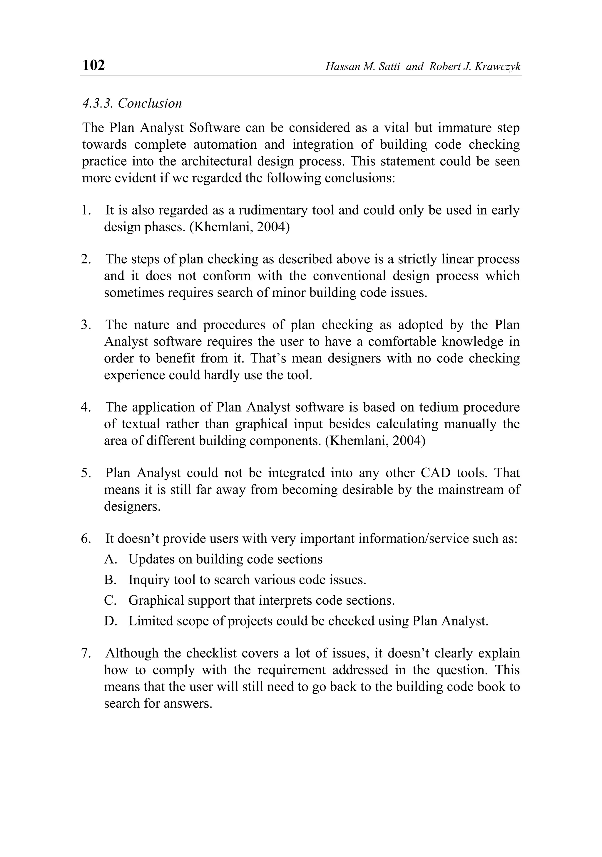 102 Hassan M. Satti and Robert J. Krawczyk
4.3.3. Conclusion
The Plan Analyst Software can be considered as a vital but immature step
towards complete automation and integration of building code checking
practice into the architectural design process. This statement could be seen
more evident if we regarded the following conclusions:
1. It is also regarded as a rudimentary tool and could only be used in early
design phases. (Khemlani, 2004)
2. The steps of plan checking as described above is a strictly linear process
and it does not conform with the conventional design process which
sometimes requires search of minor building code issues.
3. The nature and procedures of plan checking as adopted by the Plan
Analyst software requires the user to have a comfortable knowledge in
order to benefit from it. That’s mean designers with no code checking
experience could hardly use the tool.
4. The application of Plan Analyst software is based on tedium procedure
of textual rather than graphical input besides calculating manually the
area of different building components. (Khemlani, 2004)
5. Plan Analyst could not be integrated into any other CAD tools. That
means it is still far away from becoming desirable by the mainstream of
designers.
6. It doesn’t provide users with very important information/service such as:
A. Updates on building code sections
B. Inquiry tool to search various code issues.
C. Graphical support that interprets code sections.
D. Limited scope of projects could be checked using Plan Analyst.
7. Although the checklist covers a lot of issues, it doesn’t clearly explain
how to comply with the requirement addressed in the question. This
means that the user will still need to go back to the building code book to
search for answers.
 