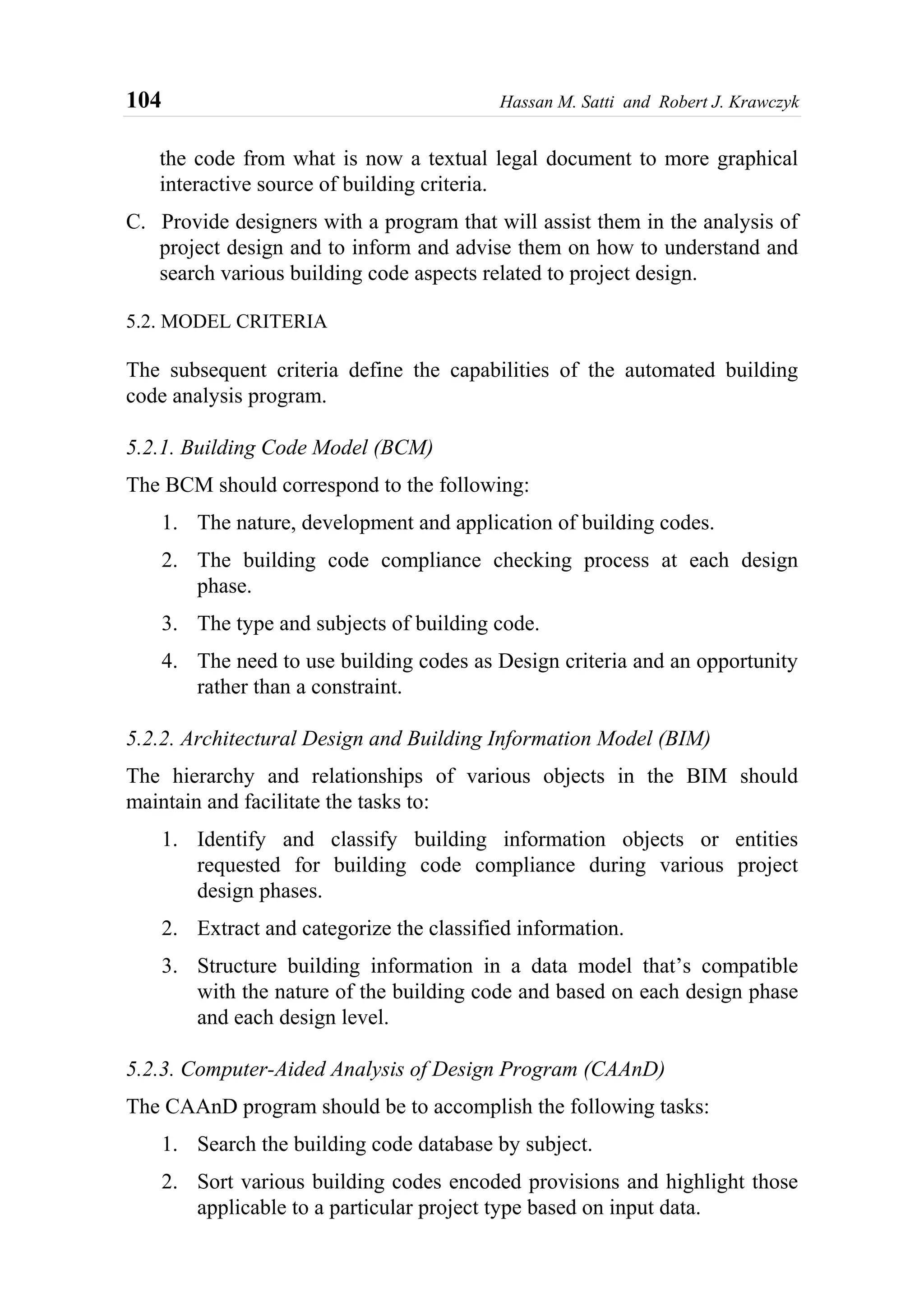 104 Hassan M. Satti and Robert J. Krawczyk
the code from what is now a textual legal document to more graphical
interactive source of building criteria.
C. Provide designers with a program that will assist them in the analysis of
project design and to inform and advise them on how to understand and
search various building code aspects related to project design.
5.2. MODEL CRITERIA
The subsequent criteria define the capabilities of the automated building
code analysis program.
5.2.1. Building Code Model (BCM)
The BCM should correspond to the following:
1. The nature, development and application of building codes.
2. The building code compliance checking process at each design
phase.
3. The type and subjects of building code.
4. The need to use building codes as Design criteria and an opportunity
rather than a constraint.
5.2.2. Architectural Design and Building Information Model (BIM)
The hierarchy and relationships of various objects in the BIM should
maintain and facilitate the tasks to:
1. Identify and classify building information objects or entities
requested for building code compliance during various project
design phases.
2. Extract and categorize the classified information.
3. Structure building information in a data model that’s compatible
with the nature of the building code and based on each design phase
and each design level.
5.2.3. Computer-Aided Analysis of Design Program (CAAnD)
The CAAnD program should be to accomplish the following tasks:
1. Search the building code database by subject.
2. Sort various building codes encoded provisions and highlight those
applicable to a particular project type based on input data.
 