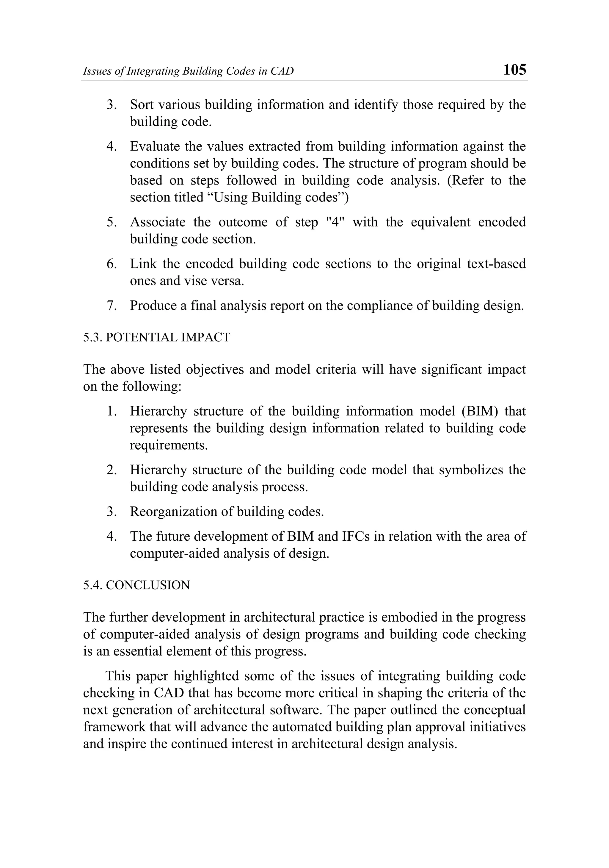 Issues of Integrating Building Codes in CAD 105
3. Sort various building information and identify those required by the
building code.
4. Evaluate the values extracted from building information against the
conditions set by building codes. The structure of program should be
based on steps followed in building code analysis. (Refer to the
section titled “Using Building codes”)
5. Associate the outcome of step "4" with the equivalent encoded
building code section.
6. Link the encoded building code sections to the original text-based
ones and vise versa.
7. Produce a final analysis report on the compliance of building design.
5.3. POTENTIAL IMPACT
The above listed objectives and model criteria will have significant impact
on the following:
1. Hierarchy structure of the building information model (BIM) that
represents the building design information related to building code
requirements.
2. Hierarchy structure of the building code model that symbolizes the
building code analysis process.
3. Reorganization of building codes.
4. The future development of BIM and IFCs in relation with the area of
computer-aided analysis of design.
5.4. CONCLUSION
The further development in architectural practice is embodied in the progress
of computer-aided analysis of design programs and building code checking
is an essential element of this progress.
This paper highlighted some of the issues of integrating building code
checking in CAD that has become more critical in shaping the criteria of the
next generation of architectural software. The paper outlined the conceptual
framework that will advance the automated building plan approval initiatives
and inspire the continued interest in architectural design analysis.
 