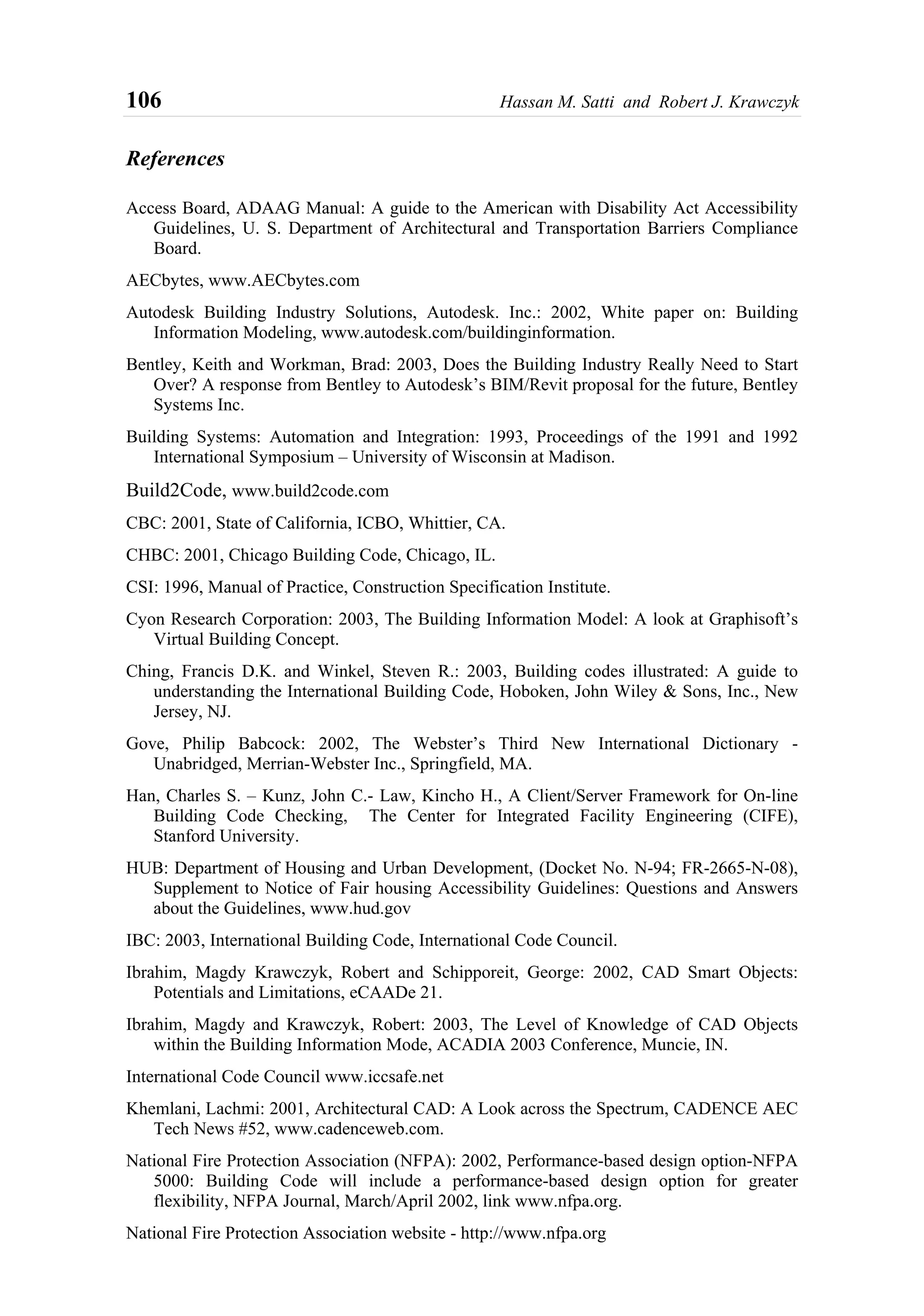 106 Hassan M. Satti and Robert J. Krawczyk
References
Access Board, ADAAG Manual: A guide to the American with Disability Act Accessibility
Guidelines, U. S. Department of Architectural and Transportation Barriers Compliance
Board.
AECbytes, www.AECbytes.com
Autodesk Building Industry Solutions, Autodesk. Inc.: 2002, White paper on: Building
Information Modeling, www.autodesk.com/buildinginformation.
Bentley, Keith and Workman, Brad: 2003, Does the Building Industry Really Need to Start
Over? A response from Bentley to Autodesk’s BIM/Revit proposal for the future, Bentley
Systems Inc.
Building Systems: Automation and Integration: 1993, Proceedings of the 1991 and 1992
International Symposium – University of Wisconsin at Madison.
Build2Code, www.build2code.com
CBC: 2001, State of California, ICBO, Whittier, CA.
CHBC: 2001, Chicago Building Code, Chicago, IL.
CSI: 1996, Manual of Practice, Construction Specification Institute.
Cyon Research Corporation: 2003, The Building Information Model: A look at Graphisoft’s
Virtual Building Concept.
Ching, Francis D.K. and Winkel, Steven R.: 2003, Building codes illustrated: A guide to
understanding the International Building Code, Hoboken, John Wiley & Sons, Inc., New
Jersey, NJ.
Gove, Philip Babcock: 2002, The Webster’s Third New International Dictionary -
Unabridged, Merrian-Webster Inc., Springfield, MA.
Han, Charles S. – Kunz, John C.- Law, Kincho H., A Client/Server Framework for On-line
Building Code Checking, The Center for Integrated Facility Engineering (CIFE),
Stanford University.
HUB: Department of Housing and Urban Development, (Docket No. N-94; FR-2665-N-08),
Supplement to Notice of Fair housing Accessibility Guidelines: Questions and Answers
about the Guidelines, www.hud.gov
IBC: 2003, International Building Code, International Code Council.
Ibrahim, Magdy Krawczyk, Robert and Schipporeit, George: 2002, CAD Smart Objects:
Potentials and Limitations, eCAADe 21.
Ibrahim, Magdy and Krawczyk, Robert: 2003, The Level of Knowledge of CAD Objects
within the Building Information Mode, ACADIA 2003 Conference, Muncie, IN.
International Code Council www.iccsafe.net
Khemlani, Lachmi: 2001, Architectural CAD: A Look across the Spectrum, CADENCE AEC
Tech News #52, www.cadenceweb.com.
National Fire Protection Association (NFPA): 2002, Performance-based design option-NFPA
5000: Building Code will include a performance-based design option for greater
flexibility, NFPA Journal, March/April 2002, link www.nfpa.org.
National Fire Protection Association website - http://www.nfpa.org
 