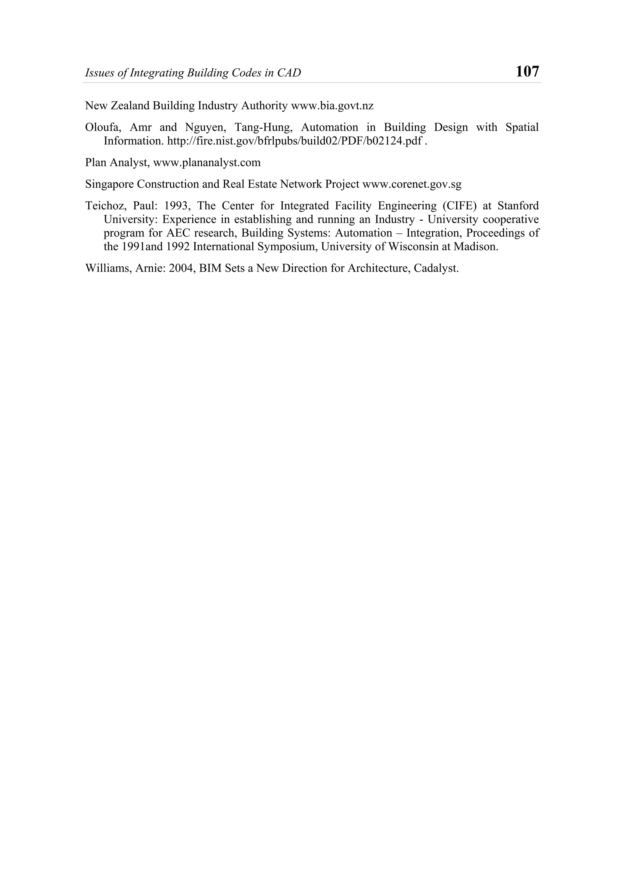 Issues of Integrating Building Codes in CAD 107
New Zealand Building Industry Authority www.bia.govt.nz
Oloufa, Amr and Nguyen, Tang-Hung, Automation in Building Design with Spatial
Information. http://fire.nist.gov/bfrlpubs/build02/PDF/b02124.pdf .
Plan Analyst, www.plananalyst.com
Singapore Construction and Real Estate Network Project www.corenet.gov.sg
Teichoz, Paul: 1993, The Center for Integrated Facility Engineering (CIFE) at Stanford
University: Experience in establishing and running an Industry - University cooperative
program for AEC research, Building Systems: Automation – Integration, Proceedings of
the 1991and 1992 International Symposium, University of Wisconsin at Madison.
Williams, Arnie: 2004, BIM Sets a New Direction for Architecture, Cadalyst.
 