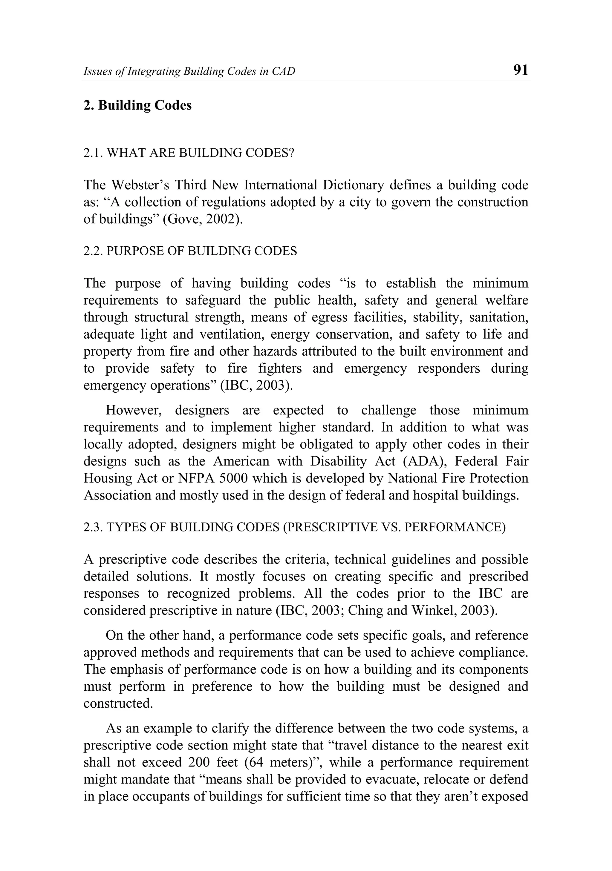 Issues of Integrating Building Codes in CAD 91
2. Building Codes
2.1. WHAT ARE BUILDING CODES?
The Webster’s Third New International Dictionary defines a building code
as: “A collection of regulations adopted by a city to govern the construction
of buildings” (Gove, 2002).
2.2. PURPOSE OF BUILDING CODES
The purpose of having building codes “is to establish the minimum
requirements to safeguard the public health, safety and general welfare
through structural strength, means of egress facilities, stability, sanitation,
adequate light and ventilation, energy conservation, and safety to life and
property from fire and other hazards attributed to the built environment and
to provide safety to fire fighters and emergency responders during
emergency operations” (IBC, 2003).
However, designers are expected to challenge those minimum
requirements and to implement higher standard. In addition to what was
locally adopted, designers might be obligated to apply other codes in their
designs such as the American with Disability Act (ADA), Federal Fair
Housing Act or NFPA 5000 which is developed by National Fire Protection
Association and mostly used in the design of federal and hospital buildings.
2.3. TYPES OF BUILDING CODES (PRESCRIPTIVE VS. PERFORMANCE)
A prescriptive code describes the criteria, technical guidelines and possible
detailed solutions. It mostly focuses on creating specific and prescribed
responses to recognized problems. All the codes prior to the IBC are
considered prescriptive in nature (IBC, 2003; Ching and Winkel, 2003).
On the other hand, a performance code sets specific goals, and reference
approved methods and requirements that can be used to achieve compliance.
The emphasis of performance code is on how a building and its components
must perform in preference to how the building must be designed and
constructed.
As an example to clarify the difference between the two code systems, a
prescriptive code section might state that “travel distance to the nearest exit
shall not exceed 200 feet (64 meters)”, while a performance requirement
might mandate that “means shall be provided to evacuate, relocate or defend
in place occupants of buildings for sufficient time so that they aren’t exposed
 