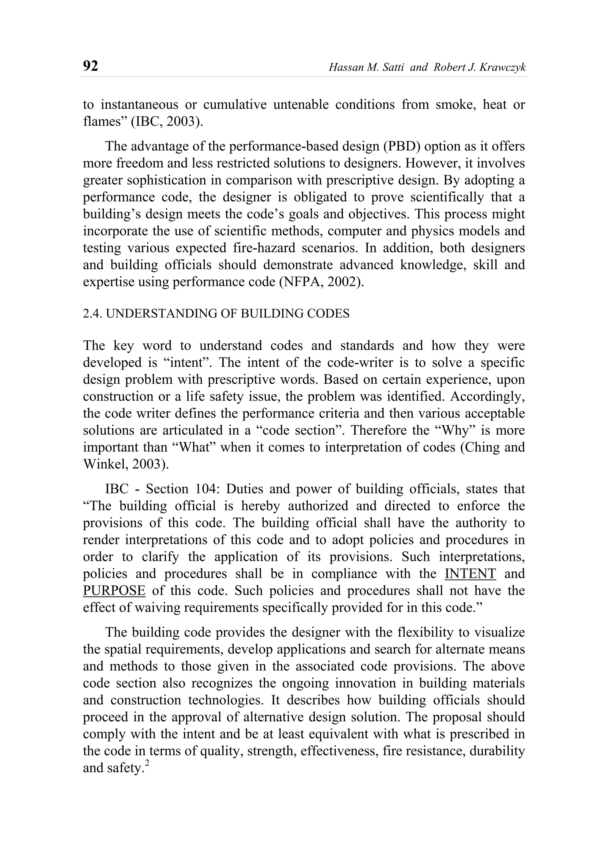 92 Hassan M. Satti and Robert J. Krawczyk
to instantaneous or cumulative untenable conditions from smoke, heat or
flames” (IBC, 2003).
The advantage of the performance-based design (PBD) option as it offers
more freedom and less restricted solutions to designers. However, it involves
greater sophistication in comparison with prescriptive design. By adopting a
performance code, the designer is obligated to prove scientifically that a
building’s design meets the code’s goals and objectives. This process might
incorporate the use of scientific methods, computer and physics models and
testing various expected fire-hazard scenarios. In addition, both designers
and building officials should demonstrate advanced knowledge, skill and
expertise using performance code (NFPA, 2002).
2.4. UNDERSTANDING OF BUILDING CODES
The key word to understand codes and standards and how they were
developed is “intent”. The intent of the code-writer is to solve a specific
design problem with prescriptive words. Based on certain experience, upon
construction or a life safety issue, the problem was identified. Accordingly,
the code writer defines the performance criteria and then various acceptable
solutions are articulated in a “code section”. Therefore the “Why” is more
important than “What” when it comes to interpretation of codes (Ching and
Winkel, 2003).
IBC - Section 104: Duties and power of building officials, states that
“The building official is hereby authorized and directed to enforce the
provisions of this code. The building official shall have the authority to
render interpretations of this code and to adopt policies and procedures in
order to clarify the application of its provisions. Such interpretations,
policies and procedures shall be in compliance with the INTENT and
PURPOSE of this code. Such policies and procedures shall not have the
effect of waiving requirements specifically provided for in this code.”
The building code provides the designer with the flexibility to visualize
the spatial requirements, develop applications and search for alternate means
and methods to those given in the associated code provisions. The above
code section also recognizes the ongoing innovation in building materials
and construction technologies. It describes how building officials should
proceed in the approval of alternative design solution. The proposal should
comply with the intent and be at least equivalent with what is prescribed in
the code in terms of quality, strength, effectiveness, fire resistance, durability
and safety.2
 