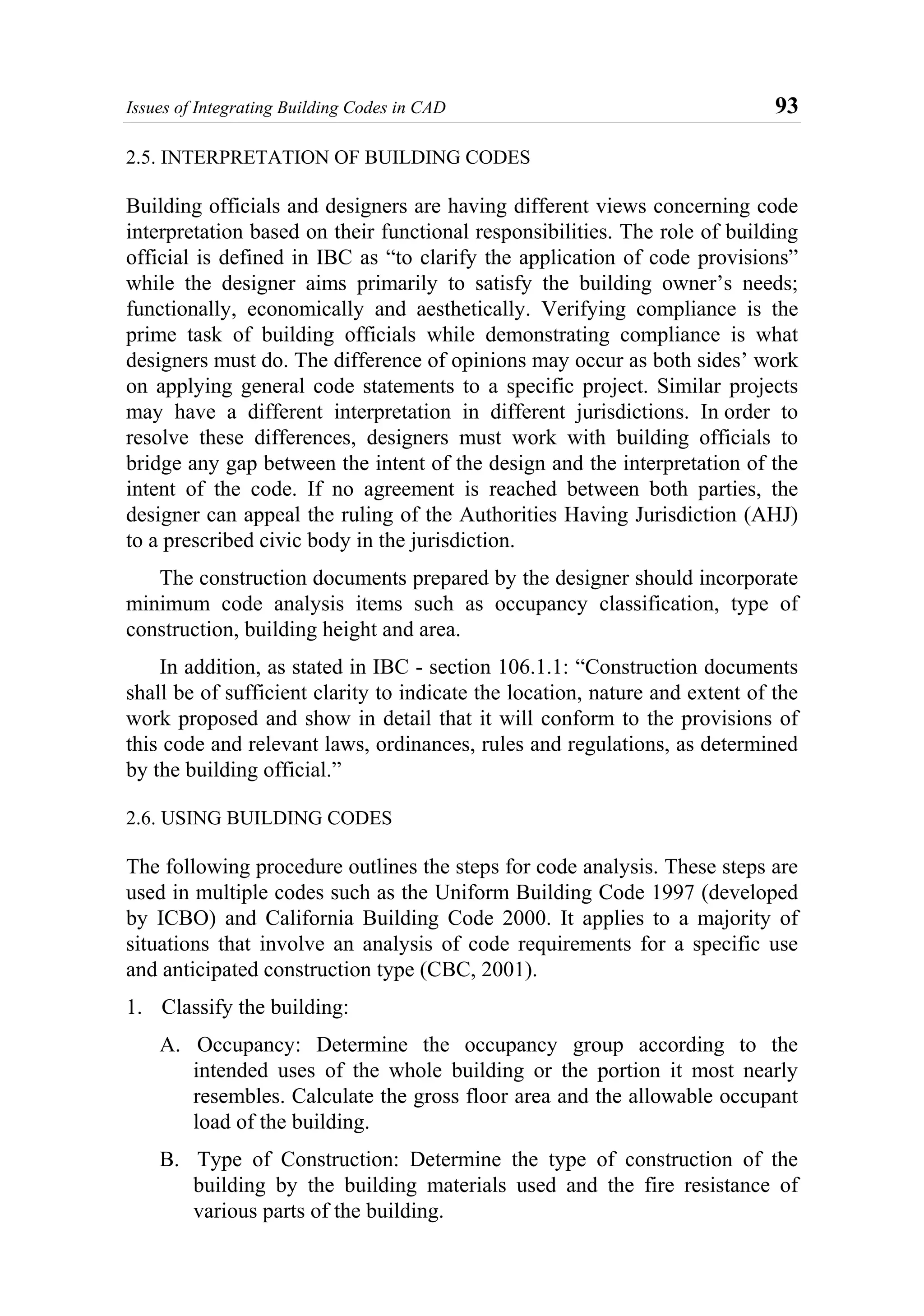 Issues of Integrating Building Codes in CAD 93
2.5. INTERPRETATION OF BUILDING CODES
Building officials and designers are having different views concerning code
interpretation based on their functional responsibilities. The role of building
official is defined in IBC as “to clarify the application of code provisions”
while the designer aims primarily to satisfy the building owner’s needs;
functionally, economically and aesthetically. Verifying compliance is the
prime task of building officials while demonstrating compliance is what
designers must do. The difference of opinions may occur as both sides’ work
on applying general code statements to a specific project. Similar projects
may have a different interpretation in different jurisdictions. In order to
resolve these differences, designers must work with building officials to
bridge any gap between the intent of the design and the interpretation of the
intent of the code. If no agreement is reached between both parties, the
designer can appeal the ruling of the Authorities Having Jurisdiction (AHJ)
to a prescribed civic body in the jurisdiction.
The construction documents prepared by the designer should incorporate
minimum code analysis items such as occupancy classification, type of
construction, building height and area.
In addition, as stated in IBC - section 106.1.1: “Construction documents
shall be of sufficient clarity to indicate the location, nature and extent of the
work proposed and show in detail that it will conform to the provisions of
this code and relevant laws, ordinances, rules and regulations, as determined
by the building official.”
2.6. USING BUILDING CODES
The following procedure outlines the steps for code analysis. These steps are
used in multiple codes such as the Uniform Building Code 1997 (developed
by ICBO) and California Building Code 2000. It applies to a majority of
situations that involve an analysis of code requirements for a specific use
and anticipated construction type (CBC, 2001).
1. Classify the building:
A. Occupancy: Determine the occupancy group according to the
intended uses of the whole building or the portion it most nearly
resembles. Calculate the gross floor area and the allowable occupant
load of the building.
B. Type of Construction: Determine the type of construction of the
building by the building materials used and the fire resistance of
various parts of the building.
 