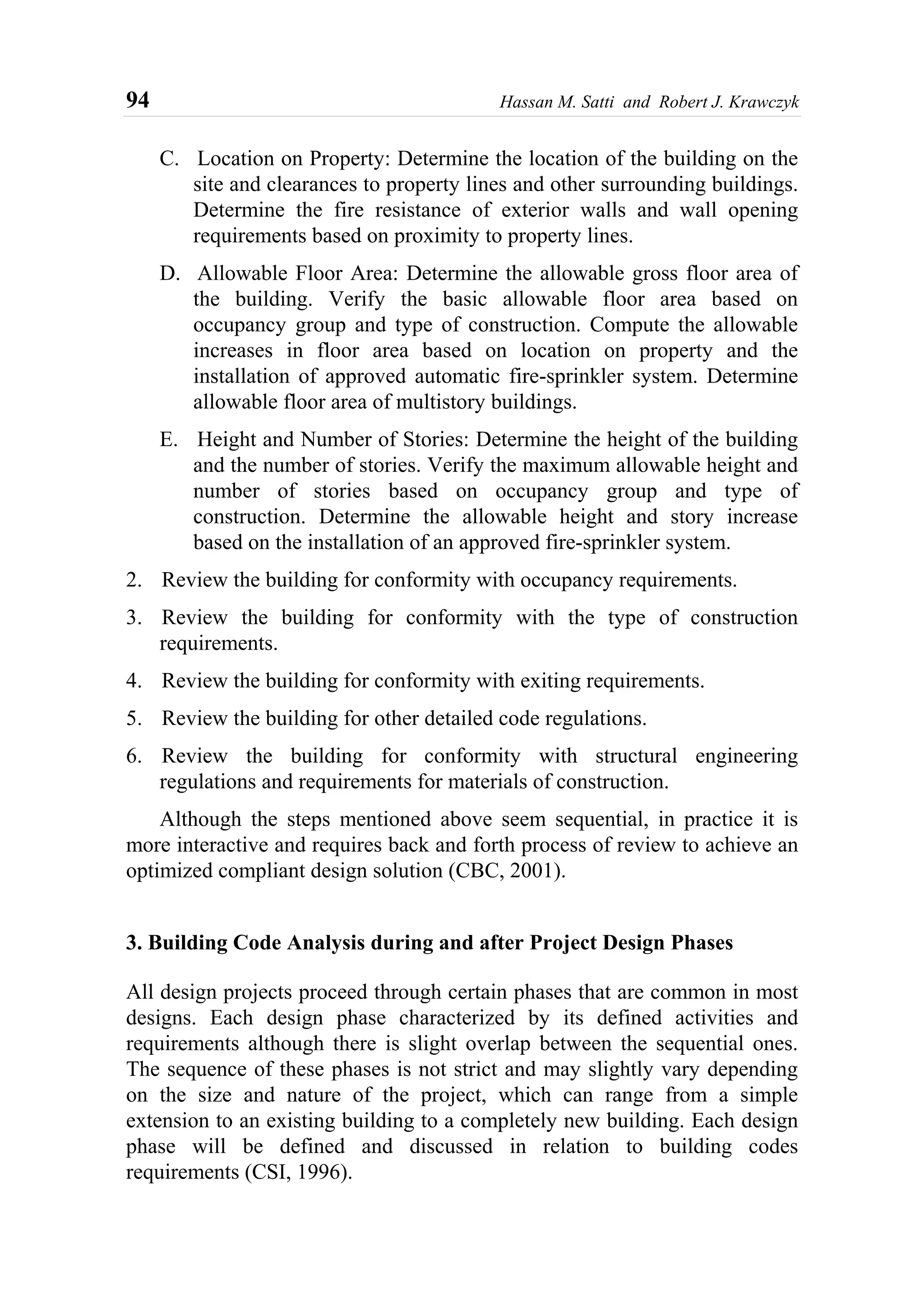94 Hassan M. Satti and Robert J. Krawczyk
C. Location on Property: Determine the location of the building on the
site and clearances to property lines and other surrounding buildings.
Determine the fire resistance of exterior walls and wall opening
requirements based on proximity to property lines.
D. Allowable Floor Area: Determine the allowable gross floor area of
the building. Verify the basic allowable floor area based on
occupancy group and type of construction. Compute the allowable
increases in floor area based on location on property and the
installation of approved automatic fire-sprinkler system. Determine
allowable floor area of multistory buildings.
E. Height and Number of Stories: Determine the height of the building
and the number of stories. Verify the maximum allowable height and
number of stories based on occupancy group and type of
construction. Determine the allowable height and story increase
based on the installation of an approved fire-sprinkler system.
2. Review the building for conformity with occupancy requirements.
3. Review the building for conformity with the type of construction
requirements.
4. Review the building for conformity with exiting requirements.
5. Review the building for other detailed code regulations.
6. Review the building for conformity with structural engineering
regulations and requirements for materials of construction.
Although the steps mentioned above seem sequential, in practice it is
more interactive and requires back and forth process of review to achieve an
optimized compliant design solution (CBC, 2001).
3. Building Code Analysis during and after Project Design Phases
All design projects proceed through certain phases that are common in most
designs. Each design phase characterized by its defined activities and
requirements although there is slight overlap between the sequential ones.
The sequence of these phases is not strict and may slightly vary depending
on the size and nature of the project, which can range from a simple
extension to an existing building to a completely new building. Each design
phase will be defined and discussed in relation to building codes
requirements (CSI, 1996).
 
