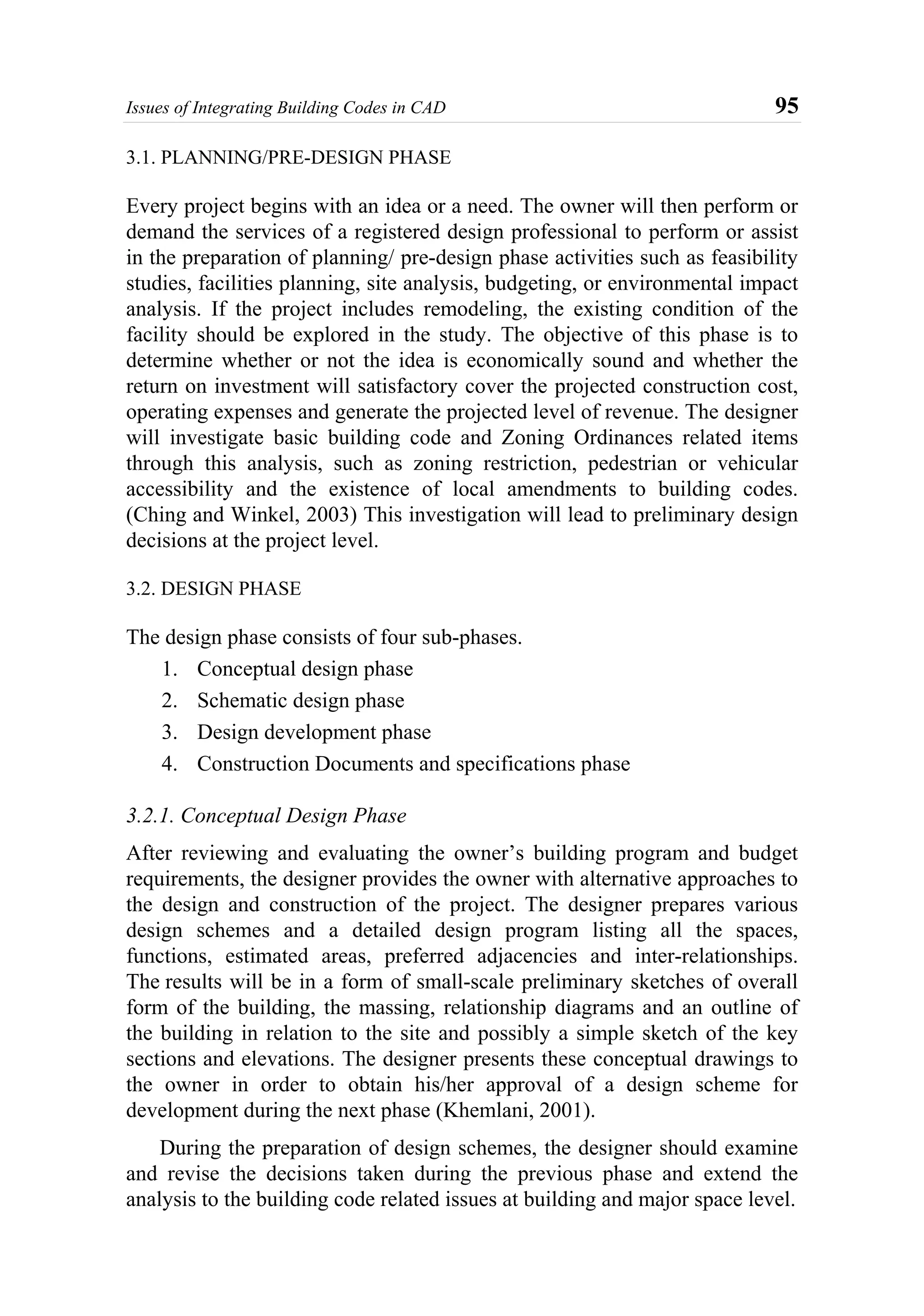 Issues of Integrating Building Codes in CAD 95
3.1. PLANNING/PRE-DESIGN PHASE
Every project begins with an idea or a need. The owner will then perform or
demand the services of a registered design professional to perform or assist
in the preparation of planning/ pre-design phase activities such as feasibility
studies, facilities planning, site analysis, budgeting, or environmental impact
analysis. If the project includes remodeling, the existing condition of the
facility should be explored in the study. The objective of this phase is to
determine whether or not the idea is economically sound and whether the
return on investment will satisfactory cover the projected construction cost,
operating expenses and generate the projected level of revenue. The designer
will investigate basic building code and Zoning Ordinances related items
through this analysis, such as zoning restriction, pedestrian or vehicular
accessibility and the existence of local amendments to building codes.
(Ching and Winkel, 2003) This investigation will lead to preliminary design
decisions at the project level.
3.2. DESIGN PHASE
The design phase consists of four sub-phases.
1. Conceptual design phase
2. Schematic design phase
3. Design development phase
4. Construction Documents and specifications phase
3.2.1. Conceptual Design Phase
After reviewing and evaluating the owner’s building program and budget
requirements, the designer provides the owner with alternative approaches to
the design and construction of the project. The designer prepares various
design schemes and a detailed design program listing all the spaces,
functions, estimated areas, preferred adjacencies and inter-relationships.
The results will be in a form of small-scale preliminary sketches of overall
form of the building, the massing, relationship diagrams and an outline of
the building in relation to the site and possibly a simple sketch of the key
sections and elevations. The designer presents these conceptual drawings to
the owner in order to obtain his/her approval of a design scheme for
development during the next phase (Khemlani, 2001).
During the preparation of design schemes, the designer should examine
and revise the decisions taken during the previous phase and extend the
analysis to the building code related issues at building and major space level.
 