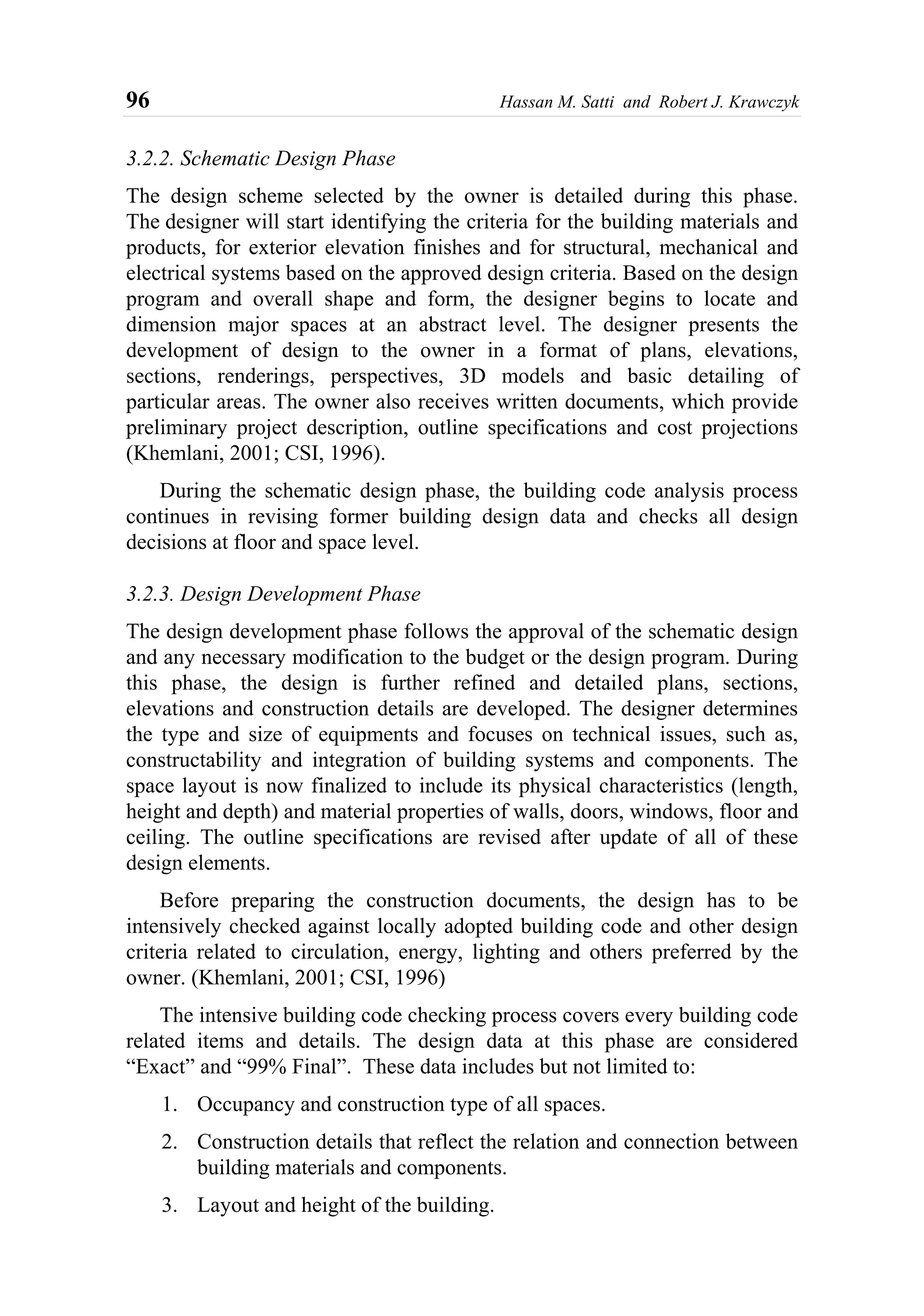 96 Hassan M. Satti and Robert J. Krawczyk
3.2.2. Schematic Design Phase
The design scheme selected by the owner is detailed during this phase.
The designer will start identifying the criteria for the building materials and
products, for exterior elevation finishes and for structural, mechanical and
electrical systems based on the approved design criteria. Based on the design
program and overall shape and form, the designer begins to locate and
dimension major spaces at an abstract level. The designer presents the
development of design to the owner in a format of plans, elevations,
sections, renderings, perspectives, 3D models and basic detailing of
particular areas. The owner also receives written documents, which provide
preliminary project description, outline specifications and cost projections
(Khemlani, 2001; CSI, 1996).
During the schematic design phase, the building code analysis process
continues in revising former building design data and checks all design
decisions at floor and space level.
3.2.3. Design Development Phase
The design development phase follows the approval of the schematic design
and any necessary modification to the budget or the design program. During
this phase, the design is further refined and detailed plans, sections,
elevations and construction details are developed. The designer determines
the type and size of equipments and focuses on technical issues, such as,
constructability and integration of building systems and components. The
space layout is now finalized to include its physical characteristics (length,
height and depth) and material properties of walls, doors, windows, floor and
ceiling. The outline specifications are revised after update of all of these
design elements.
Before preparing the construction documents, the design has to be
intensively checked against locally adopted building code and other design
criteria related to circulation, energy, lighting and others preferred by the
owner. (Khemlani, 2001; CSI, 1996)
The intensive building code checking process covers every building code
related items and details. The design data at this phase are considered
“Exact” and “99% Final”. These data includes but not limited to:
1. Occupancy and construction type of all spaces.
2. Construction details that reflect the relation and connection between
building materials and components.
3. Layout and height of the building.
 