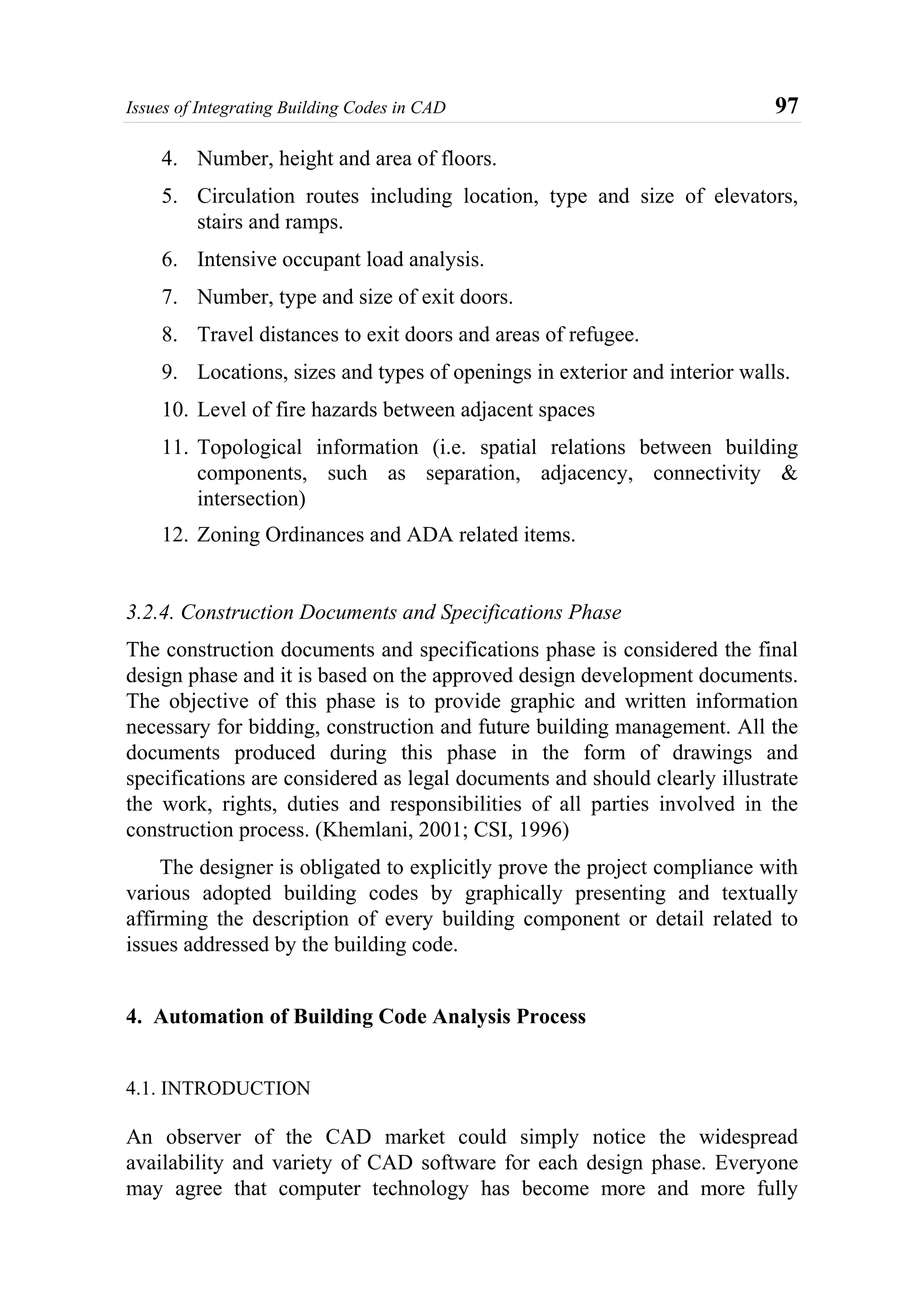 Issues of Integrating Building Codes in CAD 97
4. Number, height and area of floors.
5. Circulation routes including location, type and size of elevators,
stairs and ramps.
6. Intensive occupant load analysis.
7. Number, type and size of exit doors.
8. Travel distances to exit doors and areas of refugee.
9. Locations, sizes and types of openings in exterior and interior walls.
10. Level of fire hazards between adjacent spaces
11. Topological information (i.e. spatial relations between building
components, such as separation, adjacency, connectivity &
intersection)
12. Zoning Ordinances and ADA related items.
3.2.4. Construction Documents and Specifications Phase
The construction documents and specifications phase is considered the final
design phase and it is based on the approved design development documents.
The objective of this phase is to provide graphic and written information
necessary for bidding, construction and future building management. All the
documents produced during this phase in the form of drawings and
specifications are considered as legal documents and should clearly illustrate
the work, rights, duties and responsibilities of all parties involved in the
construction process. (Khemlani, 2001; CSI, 1996)
The designer is obligated to explicitly prove the project compliance with
various adopted building codes by graphically presenting and textually
affirming the description of every building component or detail related to
issues addressed by the building code.
4. Automation of Building Code Analysis Process
4.1. INTRODUCTION
An observer of the CAD market could simply notice the widespread
availability and variety of CAD software for each design phase. Everyone
may agree that computer technology has become more and more fully
 