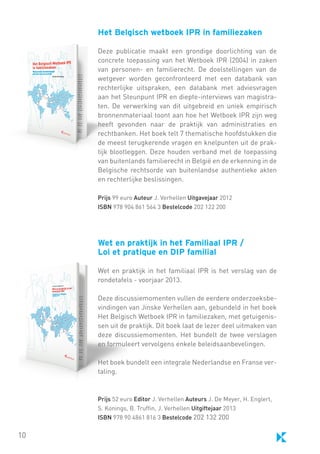 Het Belgisch wetboek IPR in familiezaken	
Deze publicatie maakt een grondige doorlichting van de
concrete toepassing van het Wetboek IPR (2004) in zaken
van personen- en familierecht. De doelstellingen van de
wetgever worden geconfronteerd met een databank van
rechterlijke uitspraken, een databank met adviesvragen
aan het Steunpunt IPR en diepte-interviews van magistraten. De verwerking van dit uitgebreid en uniek empirisch
bronnenmateriaal toont aan hoe het Wetboek IPR zijn weg
heeft gevonden naar de praktijk van administraties en
rechtbanken. Het boek telt 7 thematische hoofdstukken die
de meest terugkerende vragen en knelpunten uit de praktijk blootleggen. Deze houden verband met de toepassing
van buitenlands familierecht in België en de erkenning in de
Belgische rechtsorde van buitenlandse authentieke akten
en rechterlijke beslissingen.
Prijs 99 euro Auteur J. Verhellen Uitgavejaar 2012
ISBN 978 904 861 564 3 Bestelcode 202 122 200

Wet en praktijk in het Familiaal IPR /
Loi et pratique en DIP familial
Wet en praktijk in het familiaal IPR is het verslag van de
rondetafels - voorjaar 2013.
Deze discussiemomenten vullen de eerdere onderzoeksbevindingen van Jinske Verhellen aan, gebundeld in het boek
Het Belgisch Wetboek IPR in familiezaken, met getuigenissen uit de praktijk. Dit boek laat de lezer deel uitmaken van
deze discussiemomenten. Het bundelt de twee verslagen
en formuleert vervolgens enkele beleidsaanbevelingen.
Het boek bundelt een integrale Nederlandse en Franse vertaling.

Prijs 52 euro Editor J. Verhellen Auteurs J. De Meyer, H. Englert,
S. Konings, B. Truffin, J. Verhellen Uitgiftejaar 2013
ISBN 978 90 4861 816 3 Bestelcode 202 132 200

10

 