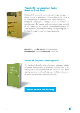 Tijdschrift voor Agrarisch Recht/
Revue de Droit Rural
Dit tijdschrift behandelt elementen van burgerlijk recht zoals de landpacht, eigendom, erfdienstbaarheden, erfpacht
en recht van opstal, verkopen, contracten, erfenissen, …
Dit betreft niet alleen de landbouw, maar het platteland in
het algemeen. De nieuwe reglementeringen, voornamelijk
op het niveau van het Vlaamse en het Waalse Gewest, inzake leefmilieu, natuurbescherming en vrijwaring van habitats en biotopen worden aandachtig gevolgd.

Abo prijs 101 euro Periodiciteit Driemaandelijks
Hoofdredacteur R. Gotzen Bestelcode 201 122 400

Handboek jeugdbeschermingsrecht
Het Handboek Jeugdbeschermingsrecht biedt een volledig
en helder overzicht van de jeugdbescherming. Het is bevattelijk en kritisch geschreven, en bruikbaar voor zowel
rechtspractici, studenten als actoren uit het werkveld van
de jeugdhulpverlening en de administratie.

Nieuwe editie in voorbereiding

12

 