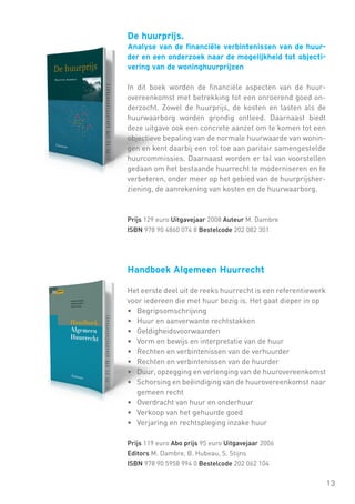 De huurprijs.
Analyse van de financiële verbintenissen van de huurder en een onderzoek naar de mogelijkheid tot objectivering van de woninghuurprijzen
In dit boek worden de financiële aspecten van de huurovereenkomst met betrekking tot een onroerend goed onderzocht. Zowel de huurprijs, de kosten en lasten als de
huurwaarborg worden grondig ontleed. Daarnaast biedt
deze uitgave ook een concrete aanzet om te komen tot een
objectieve bepaling van de normale huurwaarde van woningen en kent daarbij een rol toe aan paritair samengestelde
huurcommissies. Daarnaast worden er tal van voorstellen
gedaan om het bestaande huurrecht te moderniseren en te
verbeteren, onder meer op het gebied van de huurprijsherziening, de aanrekening van kosten en de huurwaarborg.

Prijs 129 euro Uitgavejaar 2008 Auteur M. Dambre
ISBN 978 90 4860 074 8 Bestelcode 202 082 301

Handboek Algemeen Huurrecht
Het eerste deel uit de reeks huurrecht is een referentiewerk
voor iedereen die met huur bezig is. Het gaat dieper in op
•	 Begripsomschrijving
•	 Huur en aanverwante rechtstakken
•	 Geldigheidsvoorwaarden
•	 Vorm en bewijs en interpretatie van de huur
•	 Rechten en verbintenissen van de verhuurder
•	 Rechten en verbintenissen van de huurder
•	 Duur, opzegging en verlenging van de huurovereenkomst
•	 Schorsing en beëindiging van de huurovereenkomst naar
gemeen recht
•	 Overdracht van huur en onderhuur
•	 Verkoop van het gehuurde goed
•	 Verjaring en rechtspleging inzake huur
Prijs 119 euro Abo prijs 95 euro Uitgavejaar 2006
Editors M. Dambre, B. Hubeau, S. Stijns
ISBN 978 90 5958 994 0 Bestelcode 202 062 104

13

 