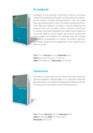 De landpacht
Landpacht is een bijzonder interessante materie, niet alleen
omdat het betrekking heeft op één van de kostbaarste substanties ter wereld, namelijk voedingsmiddelen, maar ook omdat
heel wat professionelen in deze met elkaar worden geconfronteerd. Wat velen blijkbaar niet weten is dat de wetgeving rond
landpacht heel wat concepten, noties, juridische constructies
en subtiele links heeft uitgedacht met andere rechts-takken en
dit om het hoofd te kunnen bieden aan vreemde situaties die
zich in andere rechtstakken niet voordoen maar die voordeel
halen uit de nieuwigheden en creaties van andere onderzoekers binnen aangrenzende vakgebieden, meer bepaald op het
vlak van milieu.

Prijs 95 euro Abo prijs 76 euro Uitgavejaar 2010
Editors G. Benoit, R. Gotzen, G. Rommel
ISBN 978 90 4860 491 3 Bestelcode 202 102 300

Handelshuur
Het vijfde en laaste deel van de reeks Huurrecht omvat een
wetenschappelijk onderbouwde en zo objectief mogelijke
beschrijving van het geldende Belgische handelshuurrecht,
met oog voor de behoeften van de rechtspracticus.

Prijs 123 euro Abo prijs 98 euro Uitgavejaar 2012
Editor M. Dambre ISBN 978 90 4861 566 7
Bestelcode 202 122 301

 
