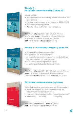 Themis 3 Bijzondere overeenkomsten (Cahier 67)
Komen aanbod:
• 	 Actuele tendenzen aanneming, tussen eenheid en verscheidenheid
• 	 Recente ontwikkelingen in het kooprecht (2008 - 2011)
• 	 Actuele ontwikkelingen huur
• 	 Actualia kleine contracten, lening en dading

Prijs 69 euro Uitgavejaar 2011-2012 Editors B. Tilleman,
A.-L. Verbeke Auteurs I. Arteschene, P. Brulez, N. Carette,
B. Demarsin, B. Tilleman, G. Velghe, A.-L. Verbeke
ISBN 978 90 4861 266 6 Bestelcode 202 110 022

Themis 7 - Verbintenissenrecht (Cahier 71)
In dit cahier komen vier topics aan bod:
•	 de pluraliteit van de schuldenaren
•	 de verschillende verschijningsvormen van de tijdsbepaling als modaliteit van verbintenissen
•	 de eenzijdige opzegging van contracten
•	 de toetsing van het contractuele evenwicht.

Prijs 65 euro Uitgavejaar 2011-2012 Editors S. Stijns, B. Tilleman
Auteurs M. De Man, E. Swaenepoel, M. Vandenbogaerde,
F. Vermander ISBN 978 90 4861 447 9 Bestelcode 202 110 026

Bijzondere overeenkomsten (syllabus)
Volgende bijzondere overeenkomsten worden besproken:
• 	 koop (met inbegrip van de consumentenkoop en
	 de overdracht van schuldvordering)
• 	 huur (met inbegrip van woninghuur, handelshuur en pacht)
• 	 aanneming	
• dading	
• lastgeving

Prijs 95 euro Uitgavejaar 2012 Auteur M. Dambre
ISBN 978 90 4861 515 5 Bestelcode 202 122 300

16

 