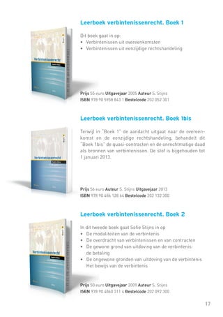 Leerboek verbintenissenrecht. Boek 1
Dit boek gaat in op:
• 	 Verbintenissen uit overeenkomsten
• 	 Verbintenissen uit eenzijdige rechtshandeling

Prijs 55 euro Uitgavejaar 2005 Auteur S. Stijns
ISBN 978 90 5958 843 1 Bestelcode 202 052 301

Leerboek verbintenissenrecht. Boek 1bis
Terwijl in “Boek 1” de aandacht uitgaat naar de overeenkomst en de eenzijdige rechtshandeling, behandelt dit
“Boek 1bis” de quasi-contracten en de onrechtmatige daad
als bronnen van verbintenissen. De stof is bijgehouden tot
1 januari 2013.

Prijs 56 euro Auteur S. Stijns Uitgavejaar 2013
ISBN 978 90 486 128 64 Bestelcode 202 132 300

Leerboek verbintenissenrecht. Boek 2
In dit tweede boek gaat Sofie Stijns in op
• 	 De modaliteiten van de verbintenis
• 	 De overdracht van verbintenissen en van contracten
• 	 De gewone grond van uitdoving van de verbintenis:
	 de betaling
• 	 De ongewone gronden van uitdoving van de verbintenis
	 Het bewijs van de verbintenis

Prijs 50 euro Uitgavejaar 2009 Auteur S. Stijns
ISBN 978 90 4860 311 4 Bestelcode 202 092 300

17

 