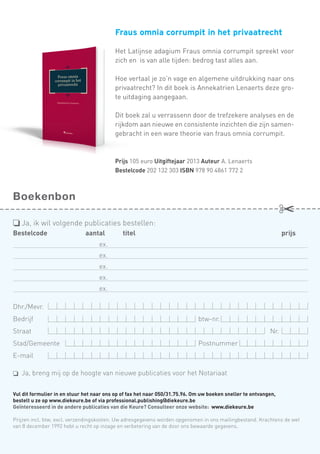 Fraus omnia corrumpit in het privaatrecht
Het Latijnse adagium Fraus omnia corrumpit spreekt voor
zich en is van alle tijden: bedrog tast alles aan.
Hoe vertaal je zo’n vage en algemene uitdrukking naar ons
privaatrecht? In dit boek is Annekatrien Lenaerts deze grote uitdaging aangegaan.
Dit boek zal u verrassenn door de trefzekere analyses en de
rijkdom aan nieuwe en consistente inzichten die zijn samengebracht in een ware theorie van fraus omnia corrumpit.

Prijs 105 euro Uitgiftejaar 2013 Auteur A. Lenaerts
Bestelcode 202 132 303 ISBN 978 90 4861 772 2

Boekenbon
o	Ja, ik wil volgende publicaties bestellen:
Bestelcode	

aantal 	

titel                                                                                 	

prijs

	ex.
	ex.
	ex.
	ex.
	ex.
Dhr./Mevr.
Bedrijf	btw-nr.
Straat	

Nr.

Stad/Gemeente	Postnummer	
E-mail
o	 Ja, breng mij op de hoogte van nieuwe publicaties voor het Notariaat
Vul dit formulier in en stuur het naar ons op of fax het naar 050/31.75.96. Om uw boeken sneller te ontvangen,	
bestelt u ze op www.diekeure.be of via professional.publishing@diekeure.be	
Geïnteresseerd in de andere publicaties van die Keure? Consulteer onze website:  www.diekeure.be
Prijzen incl. btw, excl. verzendingskosten. Uw adresgegevens worden opgenomen in ons mailingbestand. Krachtens de wet
van 8 december 1992 hebt u recht op inzage en verbetering van de door ons bewaarde gegevens.

 