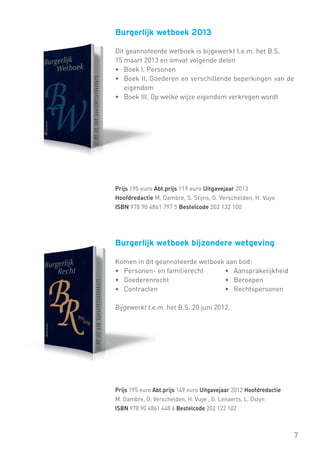 Burgerlijk wetboek 2013
Dit geannoteerde wetboek is bijgewerkt t.e.m. het B.S.
15 maart 2013 en omvat volgende delen
•	 Boek I. Personen
•	 Boek II. Goederen en verschillende beperkingen van de
eigendom
•	 Boek III. Op welke wijze eigendom verkregen wordt

Prijs 195 euro Abt.prijs 119 euro Uitgavejaar 2013
Hoofdredactie M. Dambre, S. Stijns, G. Verschelden, H. Vuye
ISBN 978 90 4861 797 5 Bestelcode 202 132 100

Burgerlijk wetboek bijzondere wetgeving
Komen in dit geannoteerde wetboek aan bod:
• Personen- en familierecht	
• Aansprakelijkheid
• Goederenrecht			
• Beroepen
• Contracten			
• Rechtspersonen
Bijgewerkt t.e.m. het B.S. 20 juni 2012.

Prijs 195 euro Abt.prijs 149 euro Uitgavejaar 2012 Hoofdredactie
M. Dambre, G. Verschelden, H. Vuye , G. Lenaerts, L. Ostyn
ISBN 978 90 4861 448 6 Bestelcode 202 122 102

7

 