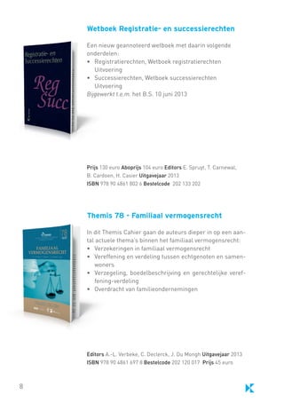 Wetboek Registratie- en successierechten
Een nieuw geannoteerd wetboek met daarin volgende
onderdelen:
•	 Registratierechten, Wetboek registratierechten
	 Uitvoering
• 	 Successierechten, Wetboek successierechten
	 Uitvoering
Bijgewerkt t.e.m. het B.S. 10 juni 2013

Prijs 130 euro Aboprijs 104 euro Editors E. Spruyt, T. Carnewal,
B. Cardoen, H. Casier Uitgavejaar 2013
ISBN 978 90 4861 802 6 Bestelcode 202 133 202

Themis 78 - Familiaal vermogensrecht
In dit Themis Cahier gaan de auteurs dieper in op een aantal actuele thema’s binnen het familiaal vermogensrecht:
•	 Verzekeringen in familiaal vermogensrecht
•	 Vereffening en verdeling tussen echtgenoten en samenwoners
•	 Verzegeling, boedelbeschrijving en gerechtelijke vereffening-verdeling
•	 Overdracht van familieondernemingen

Editors A.-L. Verbeke, C. Declerck, J. Du Mongh Uitgavejaar 2013
ISBN 978 90 4861 697 8 Bestelcode 202 120 017 Prijs 45 euro

8

 