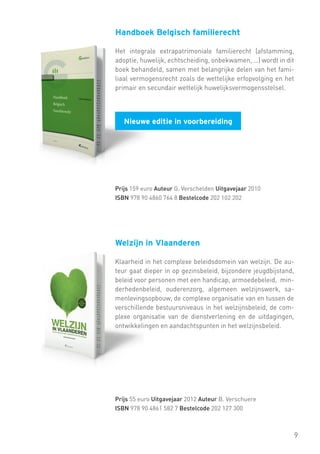 Handboek Belgisch familierecht
Het integrale extrapatrimoniale familierecht (afstamming,
adoptie, huwelijk, echtscheiding, onbekwamen, …) wordt in dit
boek behandeld, samen met belangrijke delen van het familiaal vermogensrecht zoals de wettelijke erfopvolging en het
primair en secundair wettelijk huwelijksvermogensstelsel.

Nieuwe editie in voorbereiding

Prijs 159 euro Auteur G. Verschelden Uitgavejaar 2010
ISBN 978 90 4860 764 8 Bestelcode 202 102 202

Welzijn in Vlaanderen
Klaarheid in het complexe beleidsdomein van welzijn. De auteur gaat dieper in op gezinsbeleid, bijzondere jeugdbijstand,
beleid voor personen met een handicap, armoedebeleid, minderhedenbeleid, ouderenzorg, algemeen welzijnswerk, samenlevingsopbouw, de complexe organisatie van en tussen de
verschillende bestuursniveaus in het welzijnsbeleid, de complexe organisatie van de dienstverlening en de uitdagingen,
ontwikkelingen en aandachtspunten in het welzijnsbeleid.

Prijs 55 euro Uitgavejaar 2012 Auteur B. Verschuere
ISBN 978 90 4861 582 7 Bestelcode 202 127 300

9

 