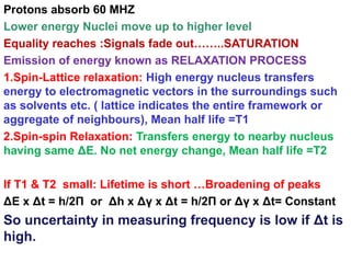 Protons absorb 60 MHZ
Lower energy Nuclei move up to higher level
Equality reaches :Signals fade out……..SATURATION
Emission of energy known as RELAXATION PROCESS
1.Spin-Lattice relaxation: High energy nucleus transfers
energy to electromagnetic vectors in the surroundings such
as solvents etc. ( lattice indicates the entire framework or
aggregate of neighbours), Mean half life =T1
2.Spin-spin Relaxation: Transfers energy to nearby nucleus
having same ΔE. No net energy change, Mean half life =T2
If T1 & T2 small: Lifetime is short …Broadening of peaks
ΔE x Δt = h/2Π or Δh x Δγ x Δt = h/2Π or Δγ x Δt= Constant
So uncertainty in measuring frequency is low if Δt is
high.
 