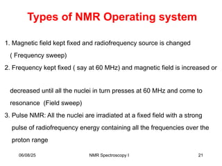 Types of NMR Operating system
1. Magnetic field kept fixed and radiofrequency source is changed
( Frequency sweep)
2. Frequency kept fixed ( say at 60 MHz) and magnetic field is increased or
decreased until all the nuclei in turn presses at 60 MHz and come to
resonance (Field sweep)
3. Pulse NMR: All the nuclei are irradiated at a fixed field with a strong
pulse of radiofrequency energy containing all the frequencies over the
proton range
06/08/25 21
NMR Spectroscopy I
 