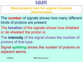 3
NMR
The number of signals shows how many different
kinds of protons are present
The location of the signals shows how shielded
or de shielded the proton is.
The intensity of the signal shows the number of
protons of that type.
Signal splitting shows the number of protons on
adjacent atoms.
Most powerful tool for organic structure
determination
06/08/25 NMR Spectroscopy I
 