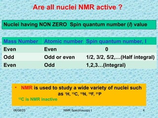 Are all nuclei NMR active ?
• NMR is used to study a wide variety of nuclei such
as 1
H, 13
C, 15
N, 19
F, 31
P
12
C is NMR inactive
Nuclei having NON ZERO Spin quantum number (I) value
Mass Number Atomic number Spin quantum number, I
Even Even 0
Odd Odd or even 1/2, 3/2, 5/2,…(Half integral)
Even Odd 1,2,3…(Integral)
06/08/25 4
NMR Spectroscopy I
 