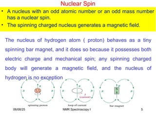 Nuclear Spin
• A nucleus with an odd atomic number or an odd mass number
has a nuclear spin.
• The spinning charged nucleus generates a magnetic field.
The nucleus of hydrogen atom ( proton) behaves as a tiny
spinning bar magnet, and it does so because it possesses both
electric charge and mechanical spin; any spinning charged
body will generate a magnetic field, and the nucleus of
hydrogen is no exception
06/08/25 5
NMR Spectroscopy I
 